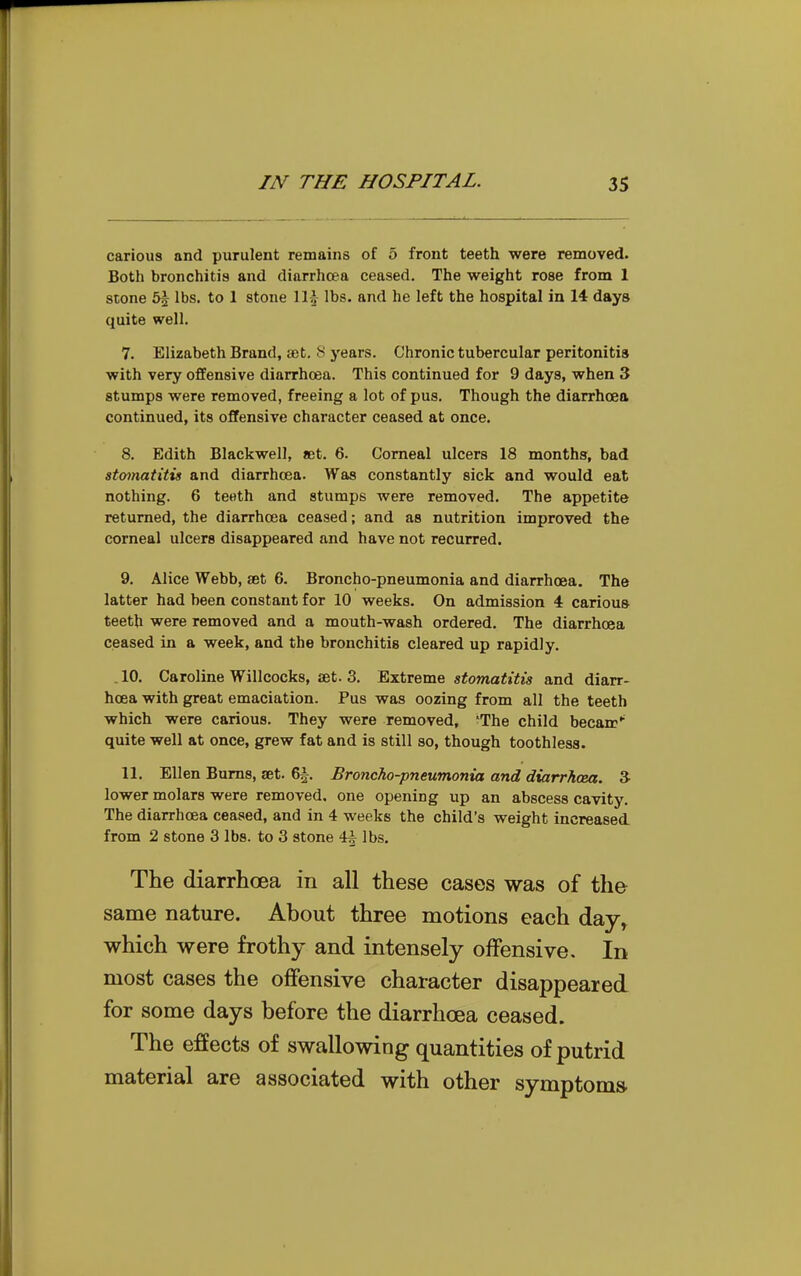 carious and purulent remains of 5 front teeth were removed. Both bronchitis and diarrhoea ceased. The weight rose from 1 stone 5^ lbs. to 1 stone \\\ lbs. and he left the hospital in 14 days quite well. 7. Elizabeth Brand, ajt. S years. Chronic tubercular peritonitis with very offensive diarrhoea. This continued for 9 days, when 3 stumps were removed, freeing a lot of pus. Though the diarrhoea continued, its offensive character ceased at once. 8. Edith Blackwell, aet. 6. Corneal ulcers 18 months, bad stomatitis and diarrhoea. Was constantly sick and would eat nothing. 6 teeth and stumps were removed. The appetite returned, the diarrhoea ceased; and as nutrition improved the corneal ulcers disappeared and have not recurred. 9. Alice Webb, aet 6. Broncho-pneumonia and diarrhoea. The latter had been constant for 10 weeks. On admission 4 carious teeth were removed and a mouth-wash ordered. The diarrhoea ceased in a week, and the bronchitis cleared up rapidly. . 10. Caroline Willcocks, JEt. 3. Extreme stomatitis and diarr- hoea with great emaciation. Pus was oozing from all the teeth which were carious. They were removed, 'The child becam*' quite well at once, grew fat and is still so, though toothless. 11. Ellen Bums, set. 6^. Broncho-pneumonia and diarrhosa. 3 lower molars were removed, one opening up an abscess cavity. The diarrhoea ceased, and in 4 weeks the child's weight increased from 2 stone 3 lbs. to 3 stone 4^ lbs. The diarrhoea in all these cases was of the same nature. About three motions each day^ which were frothy and intensely offensive. In most cases the offensive character disappeared for some days before the diarrhoea ceased. The effects of swallowing quantities of putrid material are associated with other symptom*