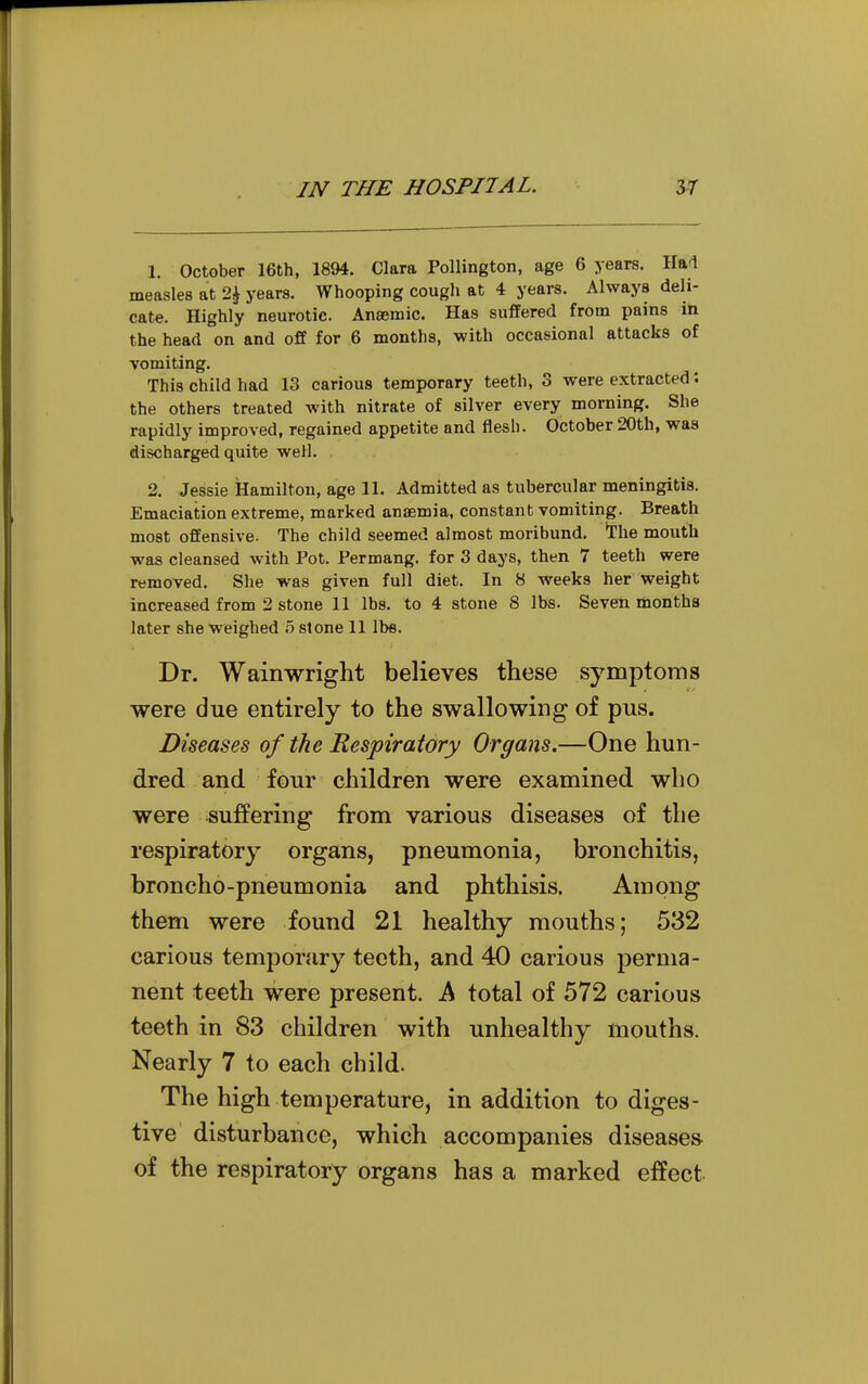 1. October 16th, 1894. Clara Pollington, age 6 years. Hal measles at 1\ years. Whooping cougli at 4 years. Always deli- cate. Highly neurotic. Anaemic. Has suffered from pains in the head on and off for 6 months, with occasional attacks of vomiting. This child had 13 carious temporary teeth, 3 were extracted: the others treated with nitrate of silver every morning. She rapidly improved, regained appetite and flesh. October 20th, was discharged quite well. 2. Jessie Hamilton, age 11. Admitted as tubercular meningitis. Emaciation extreme, marked anaemia, constant vomiting. Breath most offensive. The child seemed almost moribund, ^he mouth was cleansed with Pot. Permang. for 3 days, then 7 teeth were removed. She was given full diet. In 8 weeks her weight increased from 2 stone 11 lbs. to 4 stone 8 lbs. Seven months later she weighed .5 stone 11 lbs. Dr. Wainwright believes these symptoms were due entirely to the swallowing of pus. Diseases of the Respiratory Organs.—One hun- dred and four children were examined who were suffering from various diseases of the respiratory organs, pneumonia, bronchitis, broncho-pneumonia and phthisis. Among them were found 21 healthy mouths; 532 carious temporary teeth, and 40 carious perma- nent teeth were present. A total of 572 carious teeth in 83 children with unhealthy mouths. Nearly 7 to each child. The high temperature, in addition to diges- tive' disturbance, which accompanies diseases of the respiratory organs has a marked effect