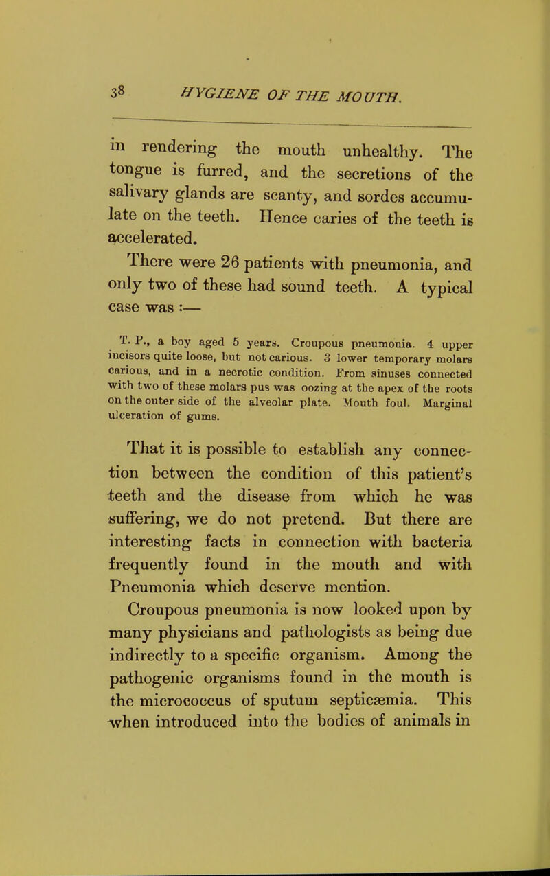 in rendering the mouth unhealthy. The tongue is furred, and the secretions of the salivary glands are scanty, and sordes accumu- late on the teeth. Hence caries of the teeth ig accelerated. There were 26 patients with pneumonia, and only two of these had sound teeth. A typical case was:— T. P., a boy aged 5 j-ears. Croupous pneumonia. 4 upper incisors quite loose, but not carious. 3 lower temporary molars carious, and in a necrotic condition. Prom sinuses connected with two of these molars pus was oozing at the apex of the roots on the outer side of the alveolar plate. Mouth foul. Marginal ulceration of gums. That it is possible to establish any connec- tion between the condition of this patient's teeth and the disease from which he was suffering, we do not pretend. But there are interesting facts in connection with bacteria frequently found in the mouth and with Pneumonia which deserve mention. Croupous pneumonia is now looked upon by many physicians and pathologists as being due indirectly to a specific organism. Among the pathogenic organisms found in the mouth is the micrococcus of sputum septicaemia. This -when introduced into the bodies of animals in