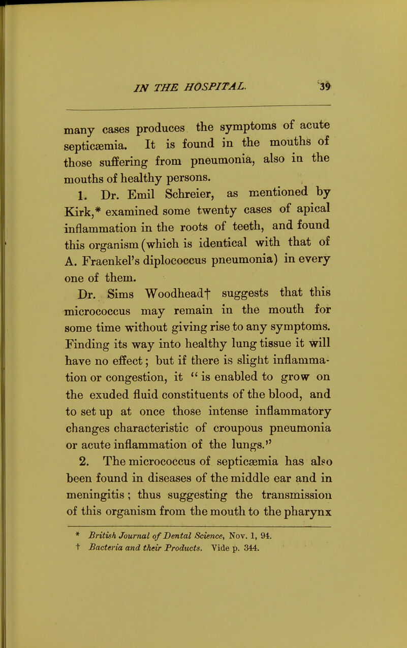 many cases produces the symptoms of acute septicemia. It is found in the mouths of those suffering from pneumonia, also in the mouths of healthy persons. 1. Dr. Emil Schreier, as mentioned by Bark,* examined some twenty cases of apical inflammation in the roots of teeth, and found this organism (which is identical with that of A. Fraenkel's diplococcus pneumonia) in every one of them. Dr. Sims Woodheadf suggests that this micrococcus may remain in the mouth for some time without giving rise to any symptoms. Finding its way into healthy lung tissue it will have no effect; but if there is slight inflamma- tion or congestion, it is enabled to grow on the exuded fluid constituents of the blood, and to set up at once those intense inflammatory changes characteristic of croupous pneumonia or acute inflammation of the lungs. 2. The micrococcus of septicaemia has also been found in diseases of the middle ear and in meningitis; thus suggesting the transmission of this organism from the mouth to the pharynx * British Journal of Dental Science, Nov. 1, 94. t Bacteria and their Products. Vide p. 344.