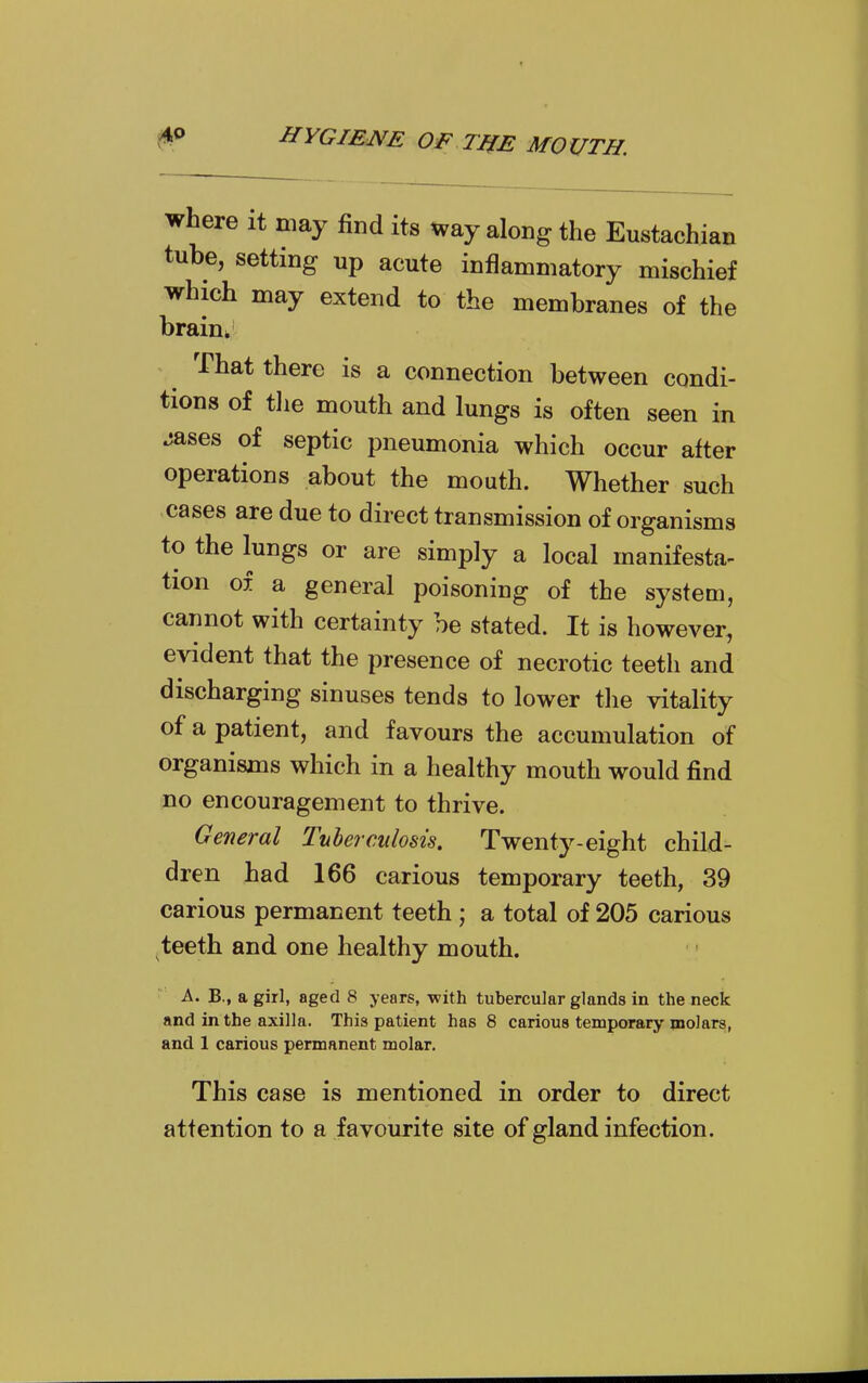 where it may find its way along the Eustachian tube, setting up acute inflammatory mischief which may extend to the membranes of the brain^ That there is a connection between condi- tions of tlie mouth and lungs is often seen in ^ases of septic pneumonia which occur after operations about the mouth. Whether such cases are due to direct transmission of organisms to the lungs or are simply a local manifesta- tion of a general poisoning of the system, cannot with certainty be stated. It is however, evident that the presence of necrotic teeth and discharging sinuses tends to lower the vitality of a patient, and favours the accumulation of organisms which in a healthy mouth would find no encouragement to thrive. General Tuberculosis. Twenty-eight chil- dren had 166 carious temporary teeth, 39 carious permanent teeth ; a total of 205 carious teeth and one healthy mouth. A. B., a girl, aged 8 years, with tubercular glands in the neck and in the axilla. This patient has 8 carious temporary molars, and 1 carious permanent molar. This case is mentioned in order to direct attention to a favourite site of gland infection.