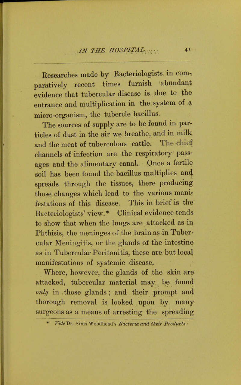 IN THE HOSPITAJ:^ :^ ^ 4^ Researches made by Bacteriologists in coniT paratively recent times furnish abundant evidence that tubercular disease is due to the entrance and multiplication in the system of ^ micro-organism, the tubercle bacillus. The sources of supply are to be found in par- ticles of dust in the air we breathe, and in milk and the meat of tuberculous cattle. The chief channels of infection are the respiratory pass- ages and the alimentary canal. Once a fertile soil has been found the bacillus multiplies and spreads through the tissues, there producing those changes which lead to the various mani^ festations of this disease. This in brief is the Bacteriologists' view.* Clinical evidence tends to show that when the lungs are attacked as iv^ Phthisis, the meninges of the brain as in Tuber- cular Meningitis, or the glands of the intestine as in Tubercular Peritonitis, these are but local manifestations of systemic disease. Where, however, the glands of the skin are attacked, tubercular material may, be found only in those glands; and their prompt an4 tliorough removal is looked upon by many surgeons as a means of arresting the spreading Vide. Dr, Sims Woodhead s Bacteria and their Products.-