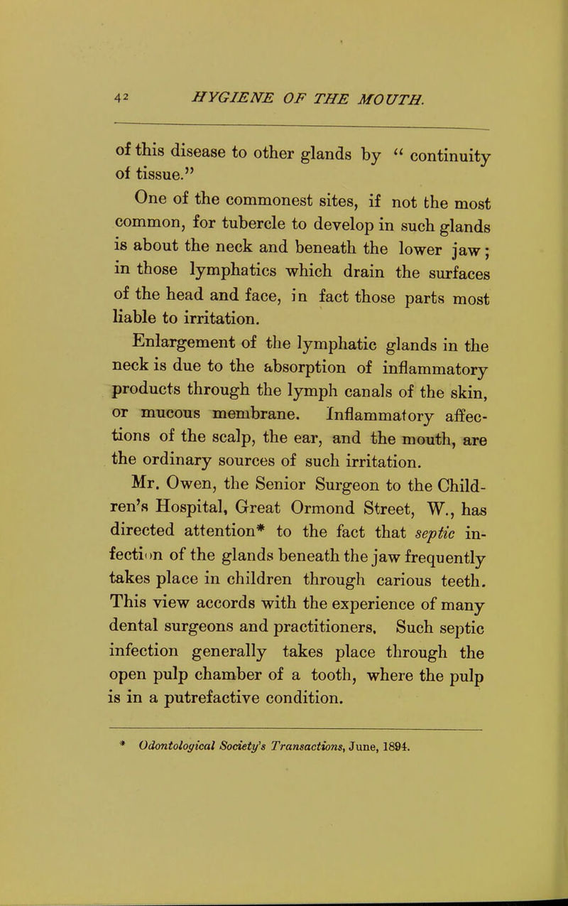 of this disease to other glands by  continuity of tissue. One of the commonest sites, if not the most common, for tubercle to develop in such glands is about the neck and beneath the lower jaw; in those lymphatics which drain the surfaces of the head and face, in fact those parts most liable to irritation. Enlargement of the lymphatic glands in the neck is due to the absorption of inflammatory products through the lymph canals of the skin, or mucous membrane. Inflammatory affec- tions of the scalp, the ear, and the mouth, are the ordinary sources of such irritation. Mr. Owen, the Senior Surgeon to the Child- ^en^s Hospital, Great Ormond Street, W., has directed attention* to the fact that se'ptic in- fection of the glands beneath the jaw frequently takes place in children through carious teeth. This view accords with the experience of many dental surgeons and practitioners. Such septic infection generally takes place through the open pulp chamber of a tooth, where the pulp is in a putrefactive condition. Odontological Society's Transactions, June, 1894.