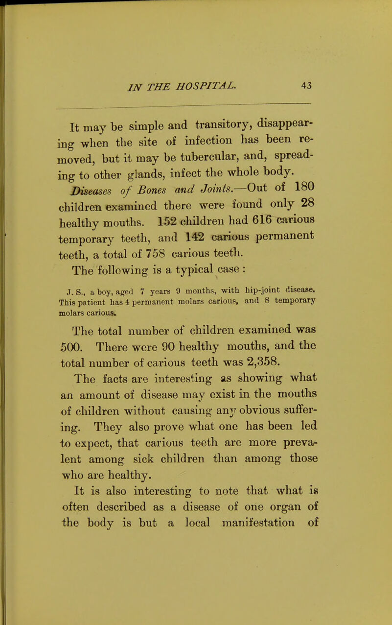 It may be simple and transitory, disappear- ing when the site of infection has been re- moved, but it may be tubercular, and, spread- ing to other glands, infect the whole body. Diseases of Bones and Joints.—Out of 180 children examined there were found only 28 healthy mouths. 152 children had 616 carious temporary teeth, and 142 carious permanent teeth, a total of 758 carious teeth. The following is a typical case : J. S., a boy, aged 7 years 9 months, with hip-joint disease. This patient has 4 permanent molars carious, and 8 temporary molars carious. The total number of children examined was 500. There were 90 healthy mouths, and the total number of carious teeth was 2,358. The facts are interesting as showing what an amount of disease may exist in the mouths of children without causing anj; obvious suffer- ing. They also prove what one has been led to expect, that carious teeth are more preva- lent among sick children than among those who are healthy. It is also interesting to note that what is often described as a disease of one organ of the body is but a local manifestation of