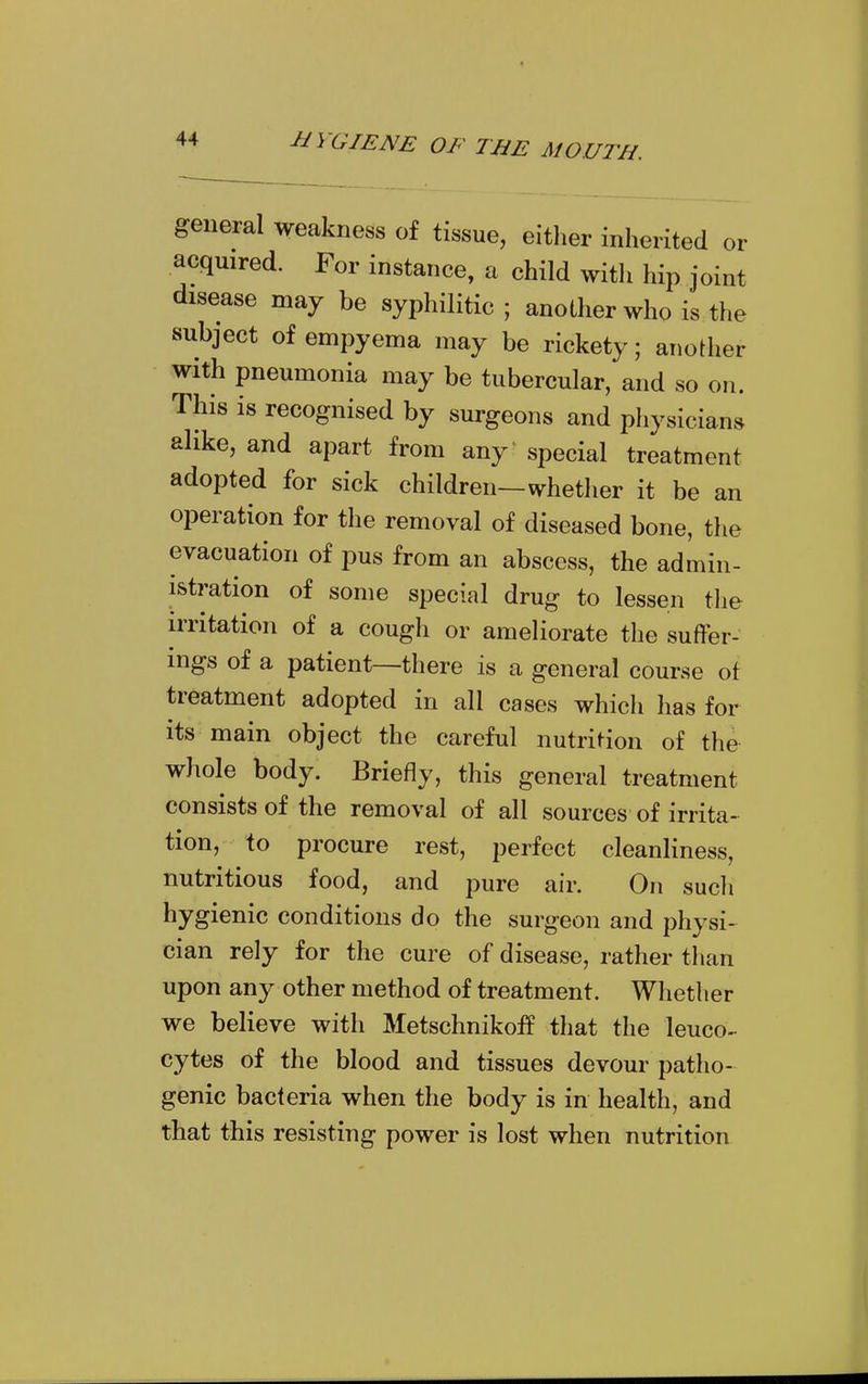 general weakness of tissue, either inherited or acquired. For instance, a child with hip joint disease may be syphilitic; another who is the subject of empyema may be rickety; another with pneumonia may be tubercular, and so on. This is recognised by surgeons and physicians alike, and apart from any special treatment adopted for sick children—whether it be an operation for the removal of diseased bone, the evacuation of pus from an abscess, the admin- istration of some special drug to lessen the irritation of a cough or ameliorate the suffer- ings of a patient—there is a general course of treatment adopted in all cases whicli has for its main object the careful nutrition of the whole body. Briefly, this general treatment consists of the removal of all sources of irrita- tion, to procure rest, perfect cleanliness, nutritious food, and pure air. On such hygienic conditions do the surgeon and physi- cian rely for the cure of disease, rather than upon any other method of treatment. Whether we believe with MetschnikofP that the leuco- cytes of the blood and tissues devour patho- genic bacteria when the body is in health, and that this resisting power is lost when nutrition