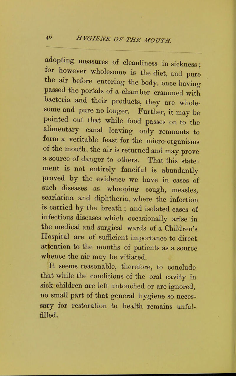 adopting measures of cleanHness in sickness; for however wholesome is the diet, and pure the air before entering the body, once having passed the portals of a chamber crammed with bacteria and their products, they are whole- some and pure no longer. Further, it may be pointed out that while food passes on to the alimentary canal leaving only remnants to form a veritable feast for the micro-organisms of the mouth, the air is returned and may prove a source of danger to others. That this state- ment is not entirely fanciful is abundantly proved by the evidence we have in cases of such diseases as whooping cough, measles, scarlatina and diphtheria, where the infection is carried by the breath ; and isolated cases of infectious diseases which occasionally arise in the medical and surgical wards of a Children's Hospital are of sufficient importance to direct attention to the mouths of patients as a source whence the air may be vitiated. It seems reasonable, therefore, to conclude that while the conditions of the oral cavity in sick children are left untouched or are ignored, no small part of that general hygiene so neces- sary for restoration to health remains unful- filled.