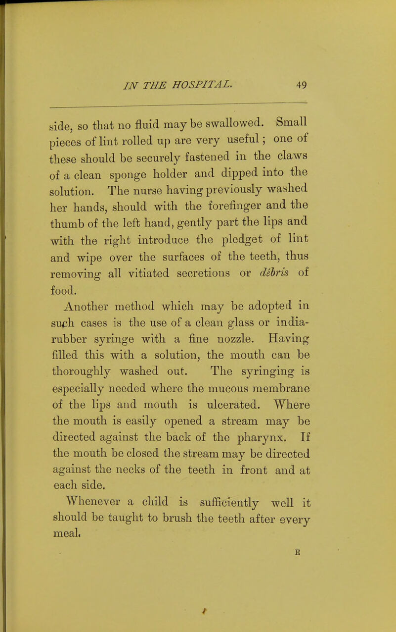 side, so that no fluid may be swallowed. Small pieces of lint rolled up are very useful; one of these should be securely fastened in the claws of a clean sponge holder and dipped into the solution. The nurse having previously washed her hands, should with the forefinger and the thumb of the left hand, gently part the lips and with the right introduce the pledget of lint and wipe over the surfaces of the teeth, thus removing all vitiated secretions or debris of food. Another method which may be adopted in su^h cases is the use of a clean glass or india- rubber syringe with a fi.ne nozzle. Having filled this with a solution, the mouth can be thoroughly washed out. The syringing is especially needed where the mucous membrane of the lips and mouth is ulcerated. Where the mouth is easily opened a stream may be directed against the back of the pharynx. If the mouth be closed the stream may be directed against the necks of the teeth in front and at each side. Whenever a child is sufficiently well it should be taught to brush the teeth after every meal,