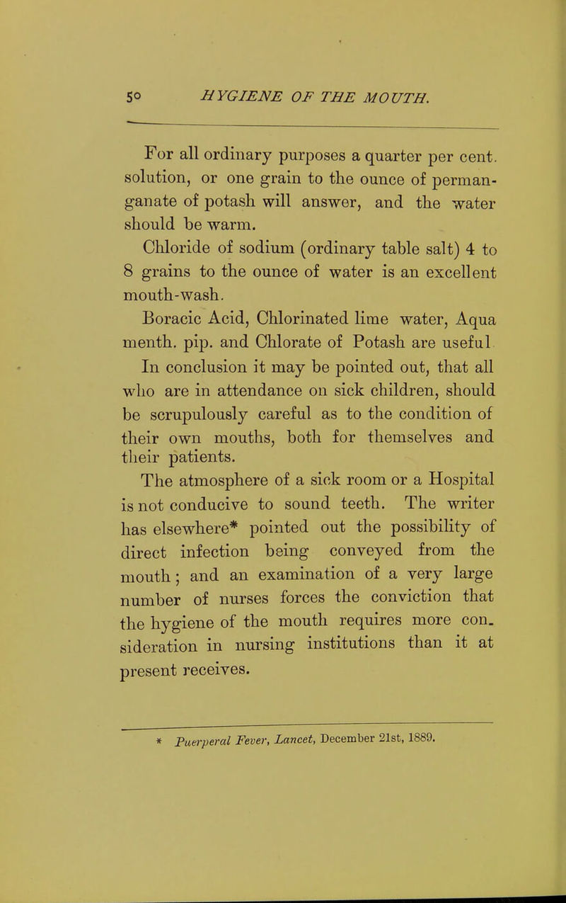 For all ordinary purposes a quarter per cent, solution, or one grain to the ounce of perman- ganate of potash will answer, and the water should be warm. Chloride of sodium (ordinary table salt) 4 to 8 grains to the ounce of water is an excellent mouth-wash. Boracic Acid, Chlorinated lime water. Aqua menth. pip. and Chlorate of Potash are useful In conclusion it may be pointed out, that all who are in attendance on sick children, should be scrupulously careful as to the condition of their own mouths, both for themselves and their patients. The atmosphere of a sick room or a Hospital is not conducive to sound teeth. The writer has elsewhere* pointed out the possibility of direct infection being conveyed from the mouth; and an examination of a very large number of nurses forces the conviction that the hygiene of the mouth requires more con. sideration in nursing institutions than it at present receives. * Puerperal Fever, Lancet, December 21st, 1889.
