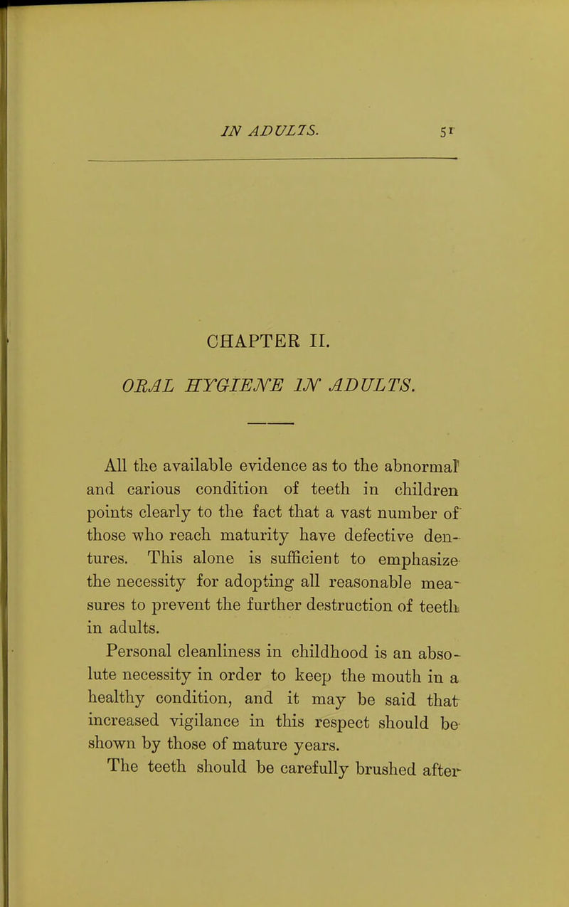 CHAPTER II. OUAL HYGIEJYE IJY ADULTS. All the available evidence as to the abnormal and carious condition of teeth in children points clearly to the fact that a vast number of those who reach maturity have defective den- tures. This alone is sufficient to emphasize the necessity for adopting all reasonable mea- sures to prevent the further destruction of teeth in adults. Personal cleanliness in childhood is an abso- lute necessity in order to keep the mouth in a healthy condition, and it may be said that increased vigilance in this respect should be shown by those of mature years. The teeth should be carefully brushed after