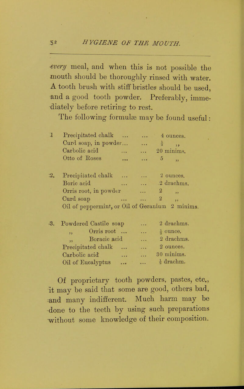 ■every meal, and when this is not possible the mouth should be thoroughly rinsed with water. A tooth brush with stiff bristles should be used, ■and a good tooth powder. Preferably, imme- diately before retiring to rest. The following formulae may be found useful: ■1 Precipitated chalk ... ... 4 ounces. Curd soap, in powdei-... ... \ Carbolic acid ... ... 20 minims. Otto of Eoses ... ... 5 „ Precipitated chalk ... ... 2 ounces. Boric acid ... ... .2 drachms. Orris root, in powder ... 2 Curd soap ... ... 2 ,, Oil of peppermint, or Oil of Geranium 2 minims. -3. Powdered Castile soap ... 2 drachms. Orris root ... ... jounce. Boracic acid ... 2 drachms. Precipitated chalk 2 ounces. Carbolic acid 30 minims. Oil of Eucalyptus \ drachm. Of proprietary tooth powders, pastes, etc., it may be said that some are good, others bad, .^nd many indifferent. Much harm may be -done to the teeth by using such preparations •without some knowledge of their composition.