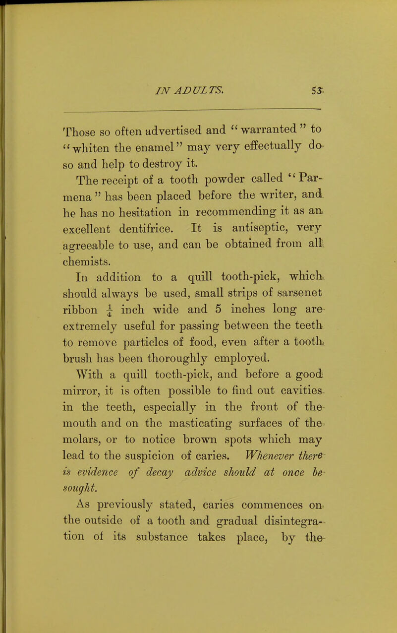 Those SO often advertised and warranted to whiten the enamel may very effectually do- so and help to destroy it. The receipt of a tooth powder called *'Par- mena has been placed before the writer, and he has no hesitation in recommending it as an, excellent dentifrice. It is antiseptic, very affreeable to use, and can be obtained from alii chemists. In addition to a quill tooth-pick, which-, should always be used, small strips of sarsenet ribbon \ inch wide and 5 inches long are extremely useful for passing between the teeth to remove particles of food, even after a toothi brush has been thoroughly employed. With a quill tooth-pick, and before a good mirror, it is often possible to find out cavities, in the teeth, especially in the front of the- mouth and on the masticating surfaces of the molars, or to notice brown spots which may lead to the suspicion of caries. Whenever ther& is evidence of decay advice should at once be sought. As previously stated, caries commences on- the outside of a tooth and gradual disintegra- tion of its substance takes place, by the-