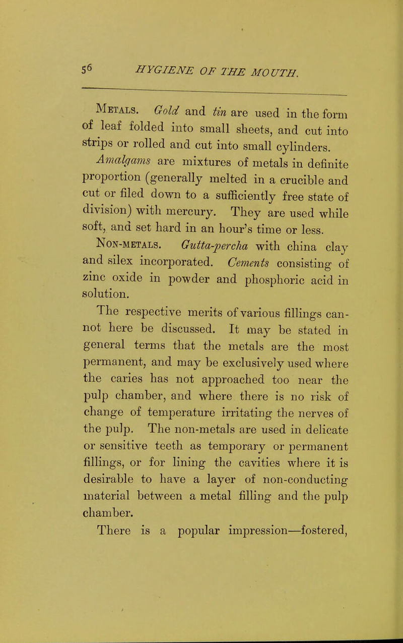 Metals. Gold and tin are used in the form of leaf folded into small sheets, and cut into strips or rolled and cut into small cylinders. Amalgams are mixtures of metals in definite proportion (generally melted in a crucible and cut or filed down to a sufficiently free state of division) with mercury. They are used while soft, and set hard in an hour's time or less. Non-metals. Gutta-percha with china clay and silex incorporated. Cements consisting of zinc oxide in powder and phosphoric acid in solution. The respective merits of various fillings can- not here be discussed. It may be stated in general terms that the metals are the most permanent, and may be exclusively used where the caries has not approached too near the pulp chamber, and where there is no risk of change of temperature irritating the nerves of the pulp. The non-metals are used in delicate or sensitive teeth as temporary or permanent fillings, or for lining the cavities where it is desirable to have a layer of non-conducting material between a metal filling and the pulp chamber. There is a popular impression—fostered,
