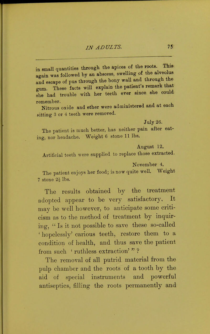 in small quantities through the apices of the roots. This again was followed by an abscess, swelling of the alveolus and escape of pus through the bony wall and through the gum. These facts wiU explain the patient's remark that she had trouble with her teeth ever since she could remember. Nitrous oxide and ether were administered and at each Bitting 3 or 4 teeth were removed. July 26. The patient is much better, has neither pain after eat- ing, nor headache. Weight 6 stone 11 lbs. August 12. Artificial teeth were supplied to replace those extracted. November 4, The patient enjoys her food; is now quite well. Weight 7 stone 2i lbs. The results obtained by the treatment adopted appear to be very satisfactory, It may be well however, to anticipate some criti- cism as to the method of treatment by inquir- ing, Is it not possible to save these so-called ' hopelessly' carious teeth, restore them to a condition of health, and thus save the patient from such ' ruthless extraction' ? The removal of all putrid material from the pulp chamber and the roots of a tooth by the aid of special instruments and powerful antiseptics, filling the roots permanently and