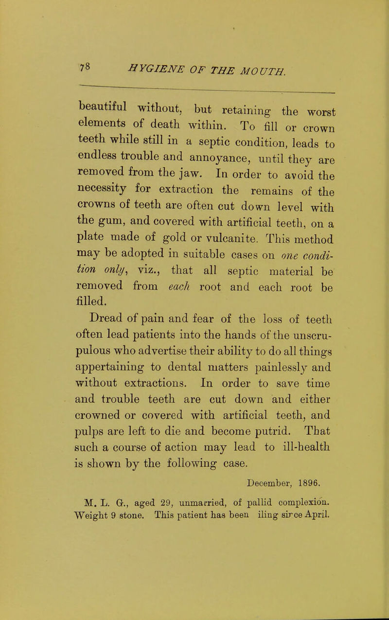 beautiful without, but retaining the worst elements of death within. To fill or crown teeth while still in a septic condition, leads to endless trouble and annoyance, until they are removed from the jaw. In order to avoid the necessity for extraction the remains of the crowns of teeth are often cut down level with the gum, and covered with artificial teeth, on a plate made of gold or vulcanite. This method may be adopted in suitable cases on one condi- tion only, viz., that all septic material be removed from each root and each root be filled. Dread of pain and fear of the loss of teeth often lead patients into the hands of the unscru- pulous who advertise their ability to do all things appertaining to dental matters painlessly and without extractions. In order to save time and trouble teeth are cut down and either crowned or covered with artificial teeth, and pulps are left to die and become putrid. That such a course of action may lead to ill-health is shown by the following case. December, 1896. M. L. G., aged 29, unmarried, of pallid complexion. Weight 9 stone. This patient has been iling sirce April.