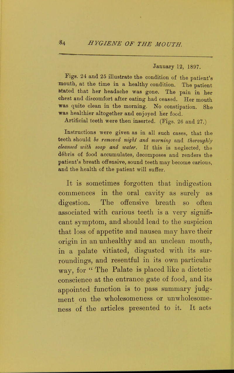 January 12, 1897. Figs. 24 and 25 illustrate the condition of the patient's mouth, at the time in a healthy condition. The patient Stated that her headache was gone. The pain in her chest Qnd discomfort after eating had ceased. Her mouth was quite clean in the morning. No constipation. She was healthier altogether and enjoyed her food. Artificial teeth were then inserted. (Figs. 26 and 27.) Instructions were given as in all such cases, that the teeth should he removed night and morning and thoroughly cleansed with soap and water. If this is neglected, the debris of food accumulates, decomposes and renders the patient's breath offensive, sound teeth may become carious, and the health of the patient will suffer. It is sometimes forgotten that indigestion commences in the oral cavity as surely as digestion. The offensive breath so often associated with carious teeth is a very signifi- cant symptom, and should lead to the susj)icion that loss of appetite and nausea may have their origin in an unhealthy and an unclean mouth, in a palate vitiated, disgusted with its sur- roundings, and resentful in its own particular way, for  The Palate is placed like a dietetic conscience at the entrance gate of food, and its appointed function is to pass summary judg- ment on the wholesomeness or unwholesome- ness of the articles presented to it. It acts