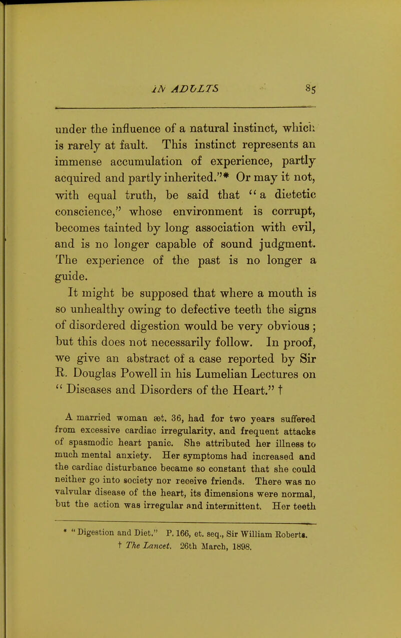 under the influence of a natural instinct, which is rarely at fault. This instinct represents an immense accumulation of experience, partly- acquired and partly inherited.''* Or may it not, with equal truth, be said that a dietetic conscience, whose environment is corrupt, becomes tainted by long association with evil, and is no longer capable of sound judgment. The experience of the past is no longer a guide. It might be supposed that where a mouth is so unhealthy owing to defective teeth the signs of disordered digestion would be very obvious ; but this does not necessarily follow. In proof, we give an abstract of a case reported by Sir R. Douglas Powell in his Lumelian Lectures on  Diseases and Disorders of the Heart. t A married -woman set. 36, had for two years sufifered from excessive cardiac irregularity, and frequent attacks of spasmodic heart panic. She attributed her illness to much mental anxiety. Her symptoms had increased and the cardiac disturbance became so constant that she could neither go into society nor receive friends. There was no valvular disease of the heart, its dimensions were normal, but the action was irregular and intermittent. Her teeth *  Digestion and Diet. P. 166, et. seq., Sir William Eobertg. t Tlie Lancet. 26th March, 1898.