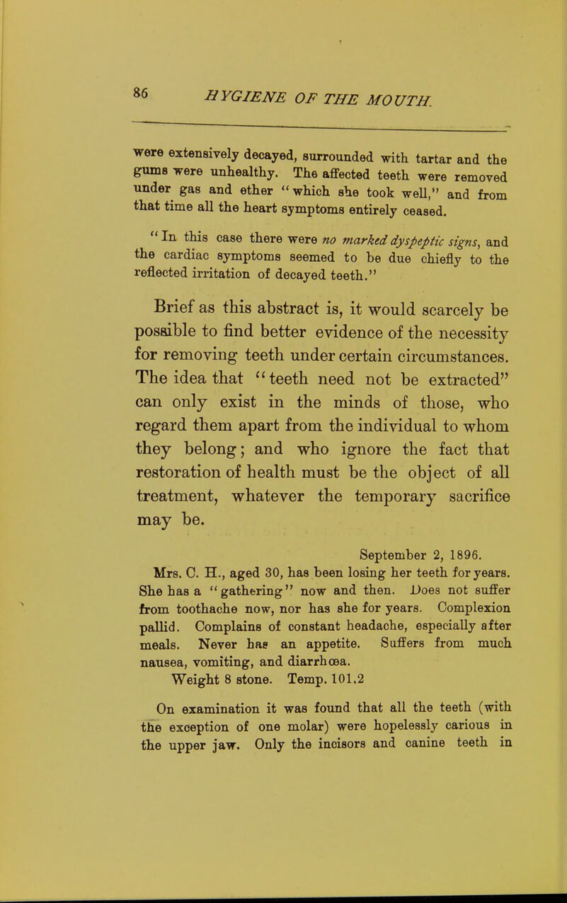 were extensively decayed, surrounded with tartar and the gums were unhealthy. The affected teeth were removed under gas and ether which she took weU, and from that time all the heart symptoms entirely ceased. In this case there were no marked dyspeptic signs, and the cardiac symptoms seemed to be due chiefly to the reflected irritation of decayed teeth. Brief as this abstract is, it would scarcely be possible to find better evidence of the necessity for removing teeth under certain circumstances. The idea that teeth need not be extracted can only exist in the minds of those, who regard them apart from the individual to whom they belong; and who ignore the fact that restoration of health must be the object of all treatment, whatever the temporary sacrifice may be. September 2, 1896. Mrs. 0. H., aged 30, has been losing her teeth for years. She has a gathering now and then. Does not suffer from toothache now, nor has she for years. Complexion pallid. Complains of constant headache, especially after meals. Never has an appetite. Suffers from much nausea, vomiting, and diarrhoea. Weight 8 stone. Temp. 101.2 On examination it was found that all the teeth (with the exception of one molar) were hopelessly carious in the upper jaw. Only the incisors and canine teeth in