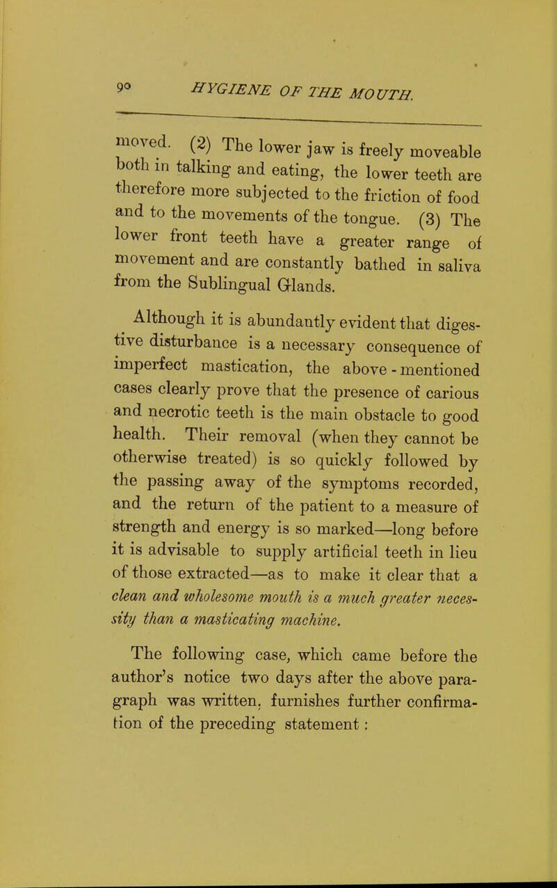 moved. (2) The lower jaw is freely moveable both m talking and eating, the lower teeth are therefore more subjected to the friction of food and to the movements of the tongue. (3) The lower front teeth have a greater range of movement and are constantly bathed in saliva from the Sublingual Glands. ^ Although it is abundantly evident that diges- tive disturbance is a necessary consequence of imperfect mastication, the above-mentioned cases clearly prove that the presence of carious and necrotic teeth is the main obstacle to good health. Their removal (when they cannot be otherwise treated) is so quickly followed by the passing away of the symptoms recorded, and the return of the patient to a measure of strength and energy is so marked—^long before it is advisable to supply artificial teeth in lieu of those extracted—as to make it clear that a clean and wholesome mouth is a much greater neces- sity than a masticating machine. The following case, which came before the author's notice two days after the above para- graph was written, furnishes further confirma- tion of the preceding statement: