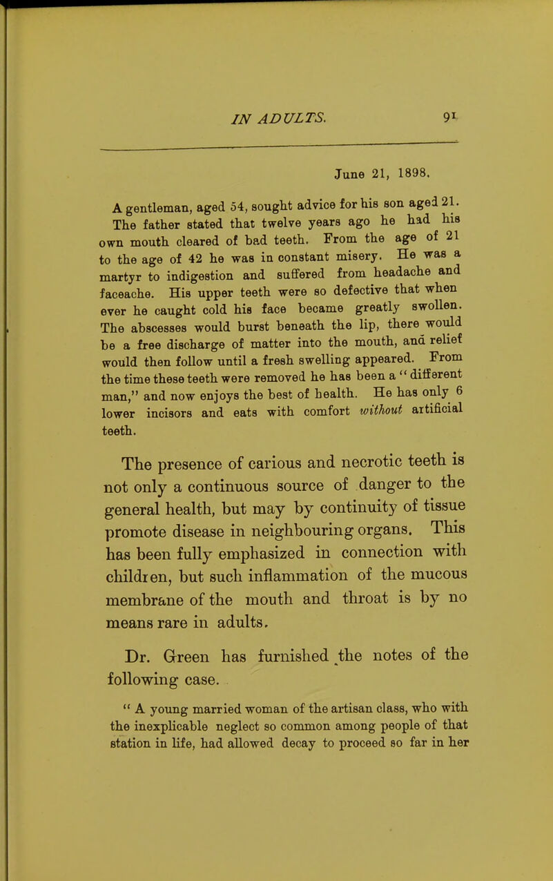 June 21, 1898. A gentleman, aged 54, sought advice for his son aged 21. The father stated that twelve years ago he had his own mouth cleared of bad teeth. From the age of 21 to the age of 42 he was in constant misery. He was a martyr to indigestion and suffered from headache and faceache. His upper teeth were so defective that when ever he caught cold his face became greatly swollen. The abscesses would burst beneath the lip, there woiild be a free discharge of matter into the mouth, and relief would then follow until a fresh swelling appeared. From the time these teeth were removed he has been a  different man, and now enjoys the best of health. He has only 6 lower incisors and eats with comfort without artificial teeth. The presence of carious and necrotic teeth is not only a continuous source of danger to the general health, but may by continuity of tissue promote disease in neighbouring organs. This has been fully emphasized in connection with children, but such inflammation of the mucous membrane of the mouth and throat is by no means rare in adults. Dr. Grreen has furnished ,the notes of the following case.  A young married woman of the artisan class, who with the inexplicable neglect so common among people of that station in life, had allowed decay to proceed so far in her