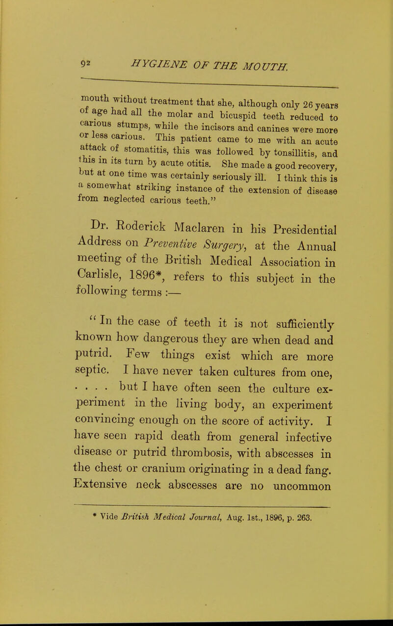 mouth without treatment that she, although only 26 years o± age had all the molar and bicuspid teeth reduced to carious stumps, while the incisors and canines were more or less carious. This patient came to me with an acute attack of stomatitis, this was lollowed by tonsillitis, and Jhis m Its turn by acute otitis. She made a good recovery, but at one time was certainly seriously iU. I think this is a somewhat striking instance of the extension of disease from neglected carious teeth. Dr. Eoderick Maclaren in his Presidential Address on Preventive Surgery, at the Annual meeting of the British Medical Association in Carlisle, 1896*, refers to this subject in the following terms :— In the case of teeth it is not sufficiently known how dangerous they are when dead and putrid. Few things exist which are more septic. I have never taken cultures from one, .... but I have often seen the culture ex- periment in the living body, an experiment convincing enough on the score of activity. I have seen rapid death from general infective disease or putrid thrombosis, with abscesses in the chest or cranium originating in a dead fang. Extensive neck abscesses are no uncommon * Vide British Medical Journal, Aug. Ist., 1896, p. 263.