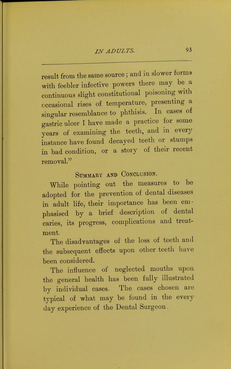 result from the same source; and in slower forms with feebler infective powers there may be a continuous slight constitutional poisoning with occasional rises of temperature, presenting a singular resemblance to phthisis. In cases of gastric ulcer I have made a practice for some years of examining the teeth, and in every instance have found decayed teeth or stumps in bad condition, or a story of their recent removal. Summary and Conclusion. While pointing out the measures to be adopted for the prevention of dental diseases in adult life, their importance has been em- phasised by a brief description of dental caries, its progress, complications and treat- ment. The disadvantages of the loss of teeth and the subsequent effects upon other teeth have been considered. The influence of neglected mouths upon the general health has been fully illustrated by individual cases. The cases chosen are typical of what may be found in the every day experience of the Dental Surgeon.