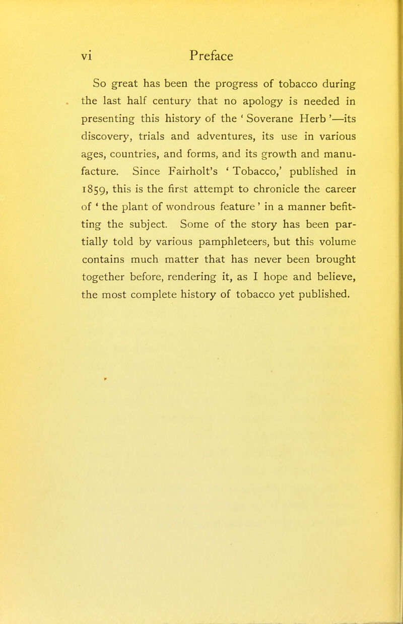 So great has been the progress of tobacco during the last half century that no apology is needed in presenting this history of the ' Soverane Herb '—its discovery, trials and adventures, its use in various ages, countries, and forms, and its growth and manu- facture. Since Fairholt's ' Tobacco,' published in 1859, ^his is the first attempt to chronicle the career of ' the plant of wondrous feature' in a manner befit- ting the subject. Some of the story has been par- tially told by various pamphleteers, but this volume contains much matter that has never been brought together before, rendering it, as I hope and believe, the most complete history of tobacco yet published.