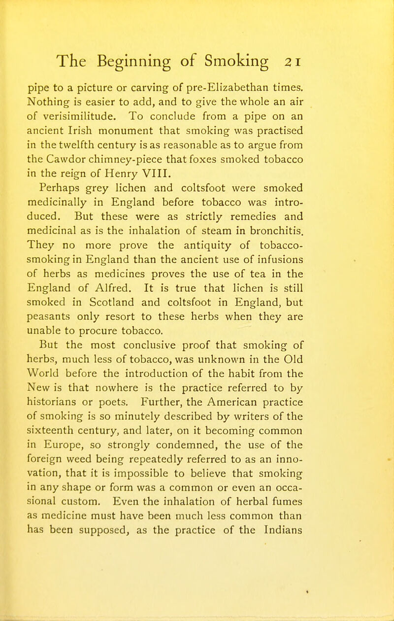 pipe to a picture or carving of pre-Elizabethan times. Nothing is easier to add, and to give the whole an air of verisimilitude. To conclude from a pipe on an ancient Irish monument that smoking was practised in the twelfth century is as reasonable as to argue from the Cawdor chimney-piece that foxes smoked tobacco in the reign of Henry VIII. Perhaps grey lichen and coltsfoot were smoked medicinally in England before tobacco was intro- duced. But these were as strictly remedies and medicinal as is the inhalation of steam in bronchitis. They no more prove the antiquity of tobacco- smoking in England than the ancient use of infusions of herbs as medicines proves the use of tea in the England of Alfred. It is true that lichen is still smoked in Scotland and coltsfoot in England, but peasants only resort to these herbs when they are unable to procure tobacco. But the most conclusive proof that smoking of herbs, much less of tobacco, was unknown in the Old World before the introduction of the habit from the New is that nowhere is the practice referred to by historians or poets. Further, the American practice of smoking is so minutely described by writers of the sixteenth century, and later, on it becoming common in Europe, so strongly condemned, the use of the foreign weed being repeatedly referred to as an inno- vation, that it is impossible to believe that smoking in any shape or form was a common or even an occa- sional custom. Even the inhalation of herbal fumes as medicine must have been much less common than has been supposed, as the practice of the Indians