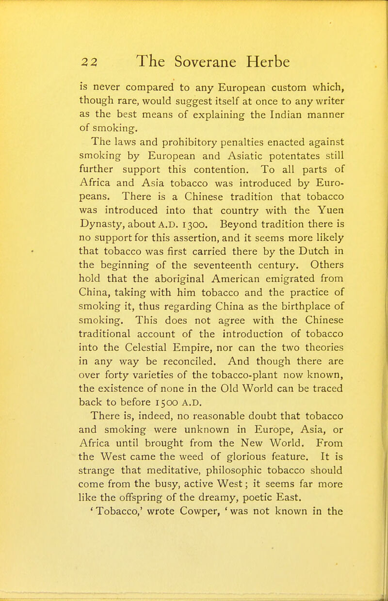 is never compared to any European custom which, though rare, would suggest itself at once to any writer as the best means of explaining the Indian manner of smoking. The laws and prohibitory penalties enacted against smoking by European and Asiatic potentates still further support this contention. To all parts of Africa and Asia tobacco was introduced by Euro- peans. There is a Chinese tradition that tobacco was introduced into that country with the Yuen Dynasty, about A.D. 1300. Beyond tradition there is no support for this assertion, and it seems more likely that tobacco was first carried there by the Dutch in the beginning of the seventeenth century. Others hold that the aboriginal American emigrated from China, taking with him tobacco and the practice of smoking it, thus regarding China as the birthplace of smoking. This does not agree with the Chinese traditional account of the introduction of tobacco into the Celestial Empire, nor can the two theories in any way be reconciled. And though there are over forty varieties of the tobacco-plant now known, the existence of none in the Old World can be traced back to before 1500 A.D. There is, indeed, no reasonable doubt that tobacco and smoking were unknown in Europe, Asia, or Africa until brought from the New World. From the West came the weed of glorious feature. It is strange that meditative, philosophic tobacco should come from the busy, active West; it seems far more like the offspring of the dreamy, poetic East. ' Tobacco,' wrote Cowper, ' was not known in the