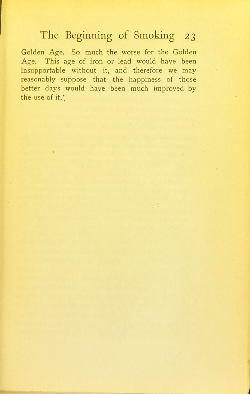 Golden Age. So much the worse for the Golden Age. This age of iron or lead would have been insupportable without it, and therefore we may reasonably suppose that the happiness of those better days would have been much improved by the use of it.'.