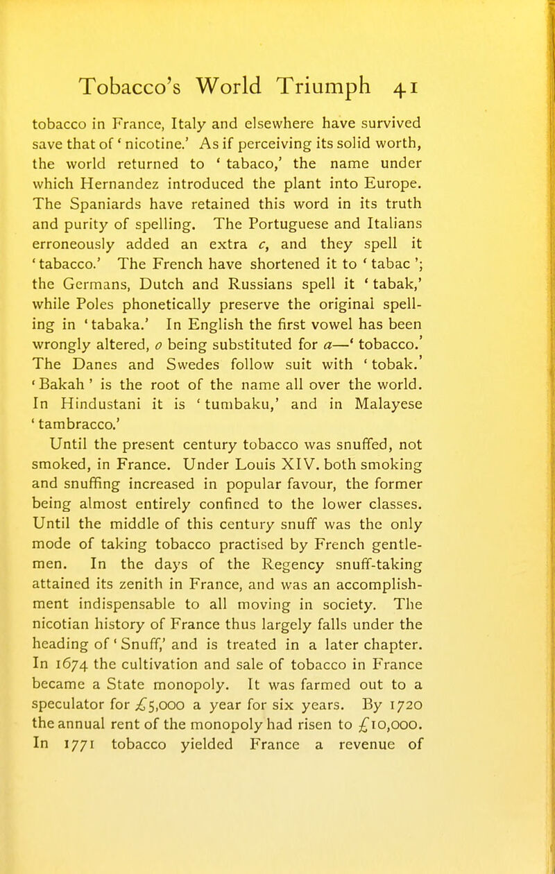 tobacco in France, Italy and elsewhere have survived save that of' nicotine.' As if perceiving its solid worth, the world returned to ' tabaco,' the name under which Hernandez introduced the plant into Europe. The Spaniards have retained this word in its truth and purity of spelling. The Portuguese and Italians erroneously added an extra c, and they spell it 'tabacco.' The French have shortened it to ' tabac the Germans, Dutch and Russians spell it ' tabak,' while Poles phonetically preserve the original spell- ing in 'tabaka.' In English the first vowel has been wrongly altered, o being substituted for a—' tobacco.' The Danes and Swedes follow suit with 'tobak.' 'Bakah ' is the root of the name all over the world. In Hindustani it is ' tumbaku,' and in Malayese ' tambracco.' Until the present century tobacco was snuffed, not smoked, in France. Under Louis XIV. both smoking and snufifing increased in popular favour, the former being almost entirely confined to the lower classes. Until the middle of this century snuff was the only mode of taking tobacco practised by French gentle- men. In the days of the Regency snuff-taking attained its zenith in France, and was an accomplish- ment indispensable to all moving in society. The nicotian history of France thus largely falls under the heading of' Snuff,' and is treated in a later chapter. In 1674 the cultivation and sale of tobacco in France became a State monopoly. It was farmed out to a speculator for £s,ooo a year for six years. By 1720 the annual rent of the monopoly had risen to ;^io,ooo. In 1771 tobacco yielded France a revenue of