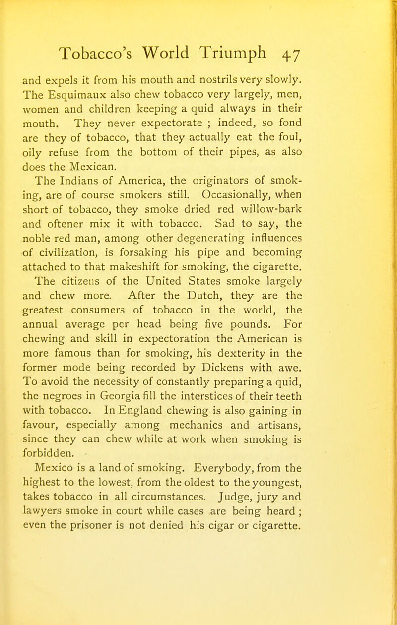 and expels it from his mouth and nostrils very slowly. The Esquimaux also chew tobacco very largely, men, women and children keeping a quid always in their mouth. They never expectorate ; indeed, so fond are they of tobacco, that they actually eat the foul, oily refuse from the bottom of their pipes, as also does the Mexican. The Indians of America, the originators of smok- ing, are of course smokers still. Occasionally, when short of tobacco, they smoke dried red willow-bark and oftener mix it with tobacco. Sad to say, the noble red man, among other degenerating influences of civilization, is forsaking his pipe and becoming attached to that makeshift for smoking, the cigarette. The citizens of the United States smoke largely and chew more. After the Dutch, they are the greatest consumers of tobacco in the world, the annual average per head being five pounds. For chewing and skill in expectoration the American is more famous than for smoking, his dexterity in the former mode being recorded by Dickens with awe. To avoid the necessity of constantly preparing a quid, the negroes in Georgia fill the interstices of their teeth with tobacco. In England chewing is also gaining in favour, especially among mechanics and artisans, since they can chew while at work when smoking is forbidden. Mexico is a land of smoking. Everybody, from the highest to the lowest, from the oldest to the youngest, takes tobacco in all circumstances. Judge, jury and lawyers smoke in court while cases are being heard ; even the prisoner is not denied his cigar or cigarette.