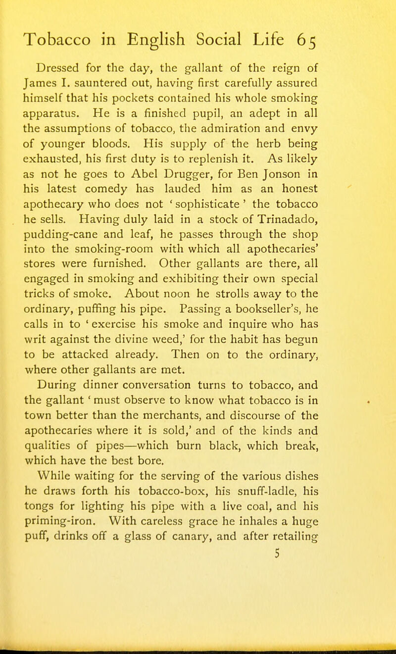 Dressed for the day, the gallant of the reign of James I. sauntered out, having first carefully assured himself that his pockets contained his whole smoking apparatus. He is a finished pupil, an adept in all the assumptions of tobacco, the admiration and envy of younger bloods. His supply of the herb being exhausted, his first duty is to replenish it. As likely as not he goes to Abel Drugger, for Ben Jonson in his latest comedy has lauded him as an honest apothecary who does not ' sophisticate ' the tobacco he sells. Having duly laid in a stock of Trinadado, pudding-cane and leaf, he passes through the shop into the smoking-room with which all apothecaries' stores were furnished. Other gallants are there, all engaged in smoking and exhibiting their own special tricks of smoke. About noon he strolls away to the ordinary, puffing his pipe. Passing a bookseller's, he calls in to ' exercise his smoke and inquire who has writ against the divine weed,' for the habit has begun to be attacked already. Then on to the ordinary, where other gallants are met. During dinner conversation turns to tobacco, and the gallant ' must observe to know what tobacco is in town better than the merchants, and discourse of the apothecaries where it is sold,' and of the kinds and qualities of pipes—which burn black, which break, which have the best bore. While waiting for the serving of the various dishes he draws forth his tobacco-box, his snuff-ladle, his tongs for lighting his pipe with a live coal, and his priming-iron. With careless grace he inhales a huge puff, drinks off a glass of canary, and after retailing 5