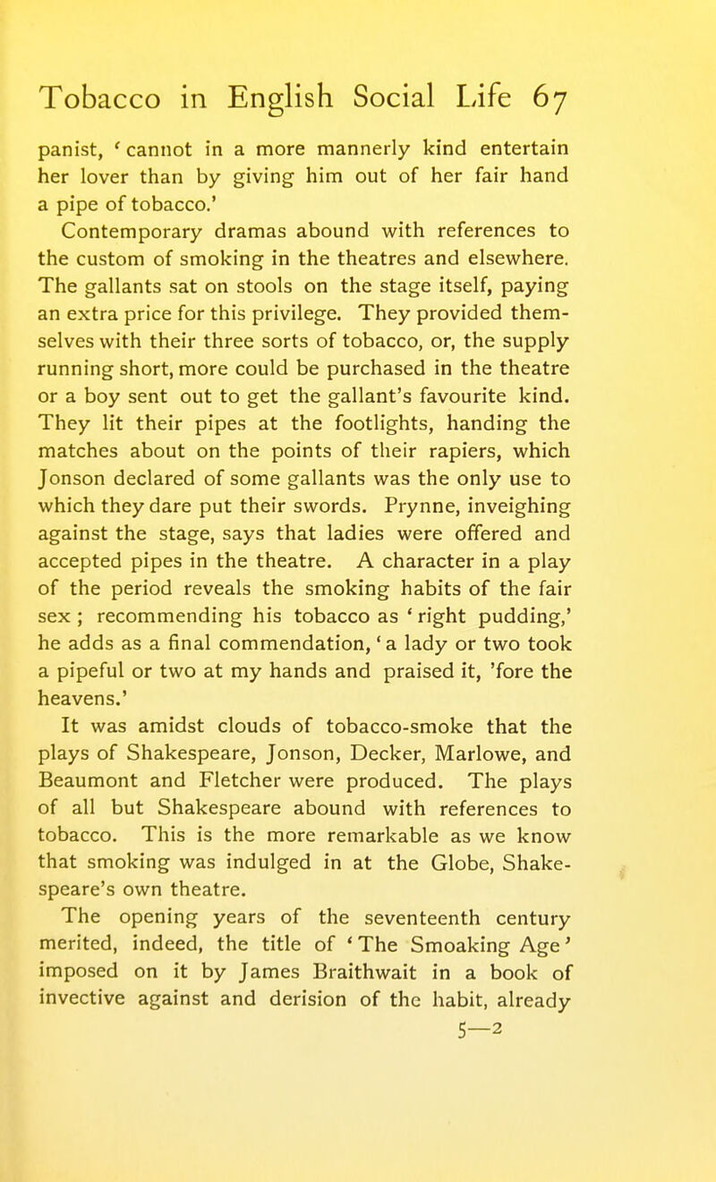 panist, ' cannot in a more mannerly kind entertain her lover than by giving him out of her fair hand a pipe of tobacco.' Contemporary dramas abound with references to the custom of smoking in the theatres and elsewhere. The gallants sat on stools on the stage itself, paying an extra price for this privilege. They provided them- selves with their three sorts of tobacco, or, the supply running short, more could be purchased in the theatre or a boy sent out to get the gallant's favourite kind. They lit their pipes at the footlights, handing the matches about on the points of their rapiers, which Jonson declared of some gallants was the only use to which they dare put their swords. Prynne, inveighing against the stage, says that ladies were offered and accepted pipes in the theatre. A character in a play of the period reveals the smoking habits of the fair sex; recommending his tobacco as * right pudding,' he adds as a final commendation, 'a lady or two took a pipeful or two at my hands and praised it, 'fore the heavens.' It was amidst clouds of tobacco-smoke that the plays of Shakespeare, Jonson, Decker, Marlowe, and Beaumont and Fletcher were produced. The plays of all but Shakespeare abound with references to tobacco. This is the more remarkable as we know that smoking was indulged in at the Globe, Shake- speare's own theatre. The opening years of the seventeenth century merited, indeed, the title of ' The Smoaking Age' imposed on it by James Braithwait in a book of invective against and derision of the habit, already 5—2