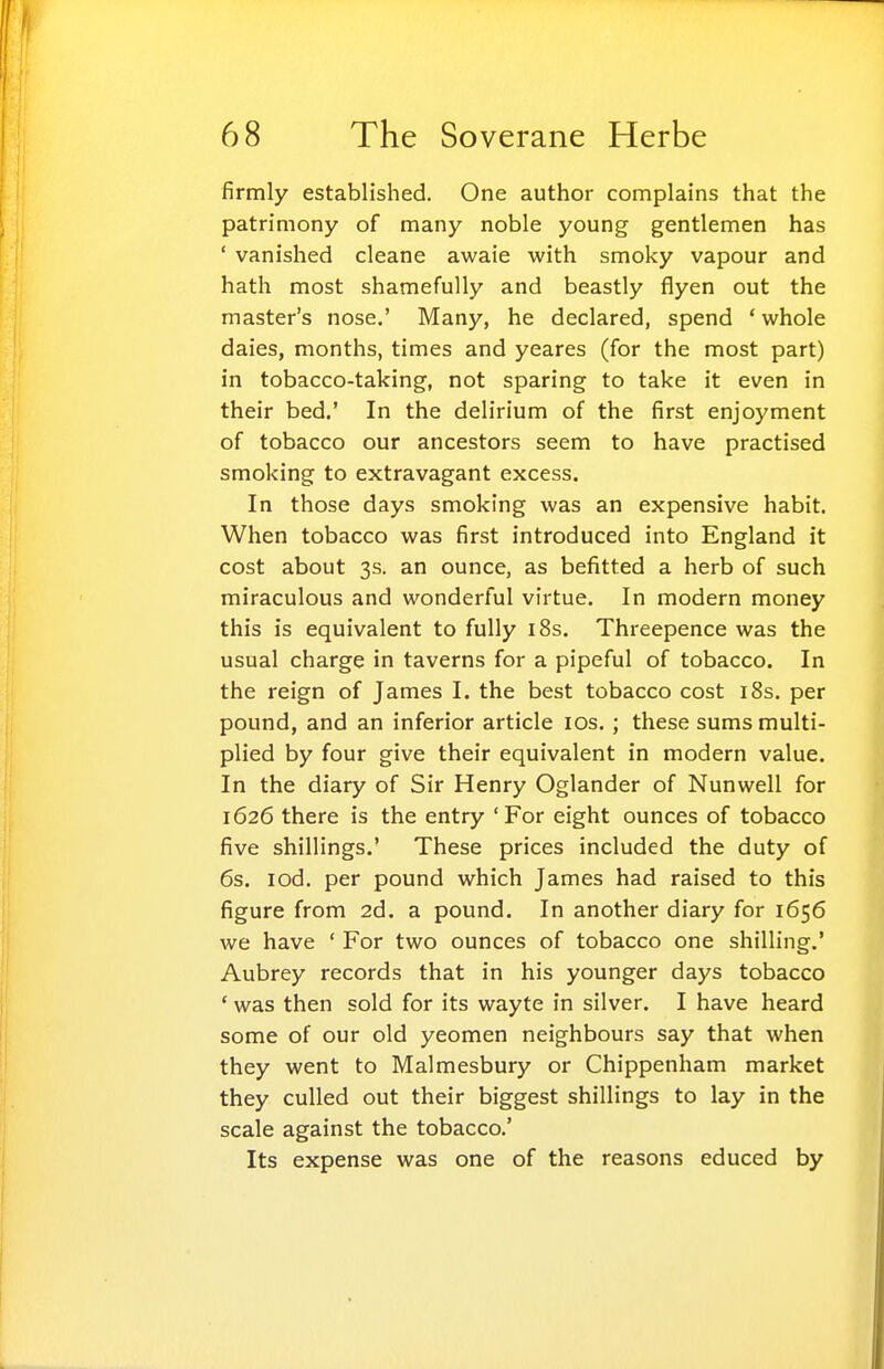 firmly established. One author complains that the patrimony of many noble young gentlemen has ' vanished cleane awaie with smoky vapour and hath most shamefully and beastly flyen out the master's nose.' Many, he declared, spend ' whole daies, months, times and yeares (for the most part) in tobacco-taking, not sparing to take it even in their bed.' In the delirium of the first enjoyment of tobacco our ancestors seem to have practised smoking to extravagant excess. In those days smoking was an expensive habit. When tobacco was first introduced into England it cost about 3s. an ounce, as befitted a herb of such miraculous and wonderful virtue. In modern money this is equivalent to fully i8s. Threepence was the usual charge in taverns for a pipeful of tobacco. In the reign of James I. the best tobacco cost i8s. per pound, and an inferior article los, ; these sums multi- plied by four give their equivalent in modern value. In the diary of Sir Henry Oglander of Nunwell for 1626 there is the entry 'For eight ounces of tobacco five shillings.' These prices included the duty of 6s. lod, per pound which James had raised to this figure from 2d. a pound. In another diary for 1656 we have ' For two ounces of tobacco one shilling.' Aubrey records that in his younger days tobacco ' was then sold for its wayte in silver. I have heard some of our old yeomen neighbours say that when they went to Malmesbury or Chippenham market they culled out their biggest shillings to lay in the scale against the tobacco.' Its expense was one of the reasons educed by