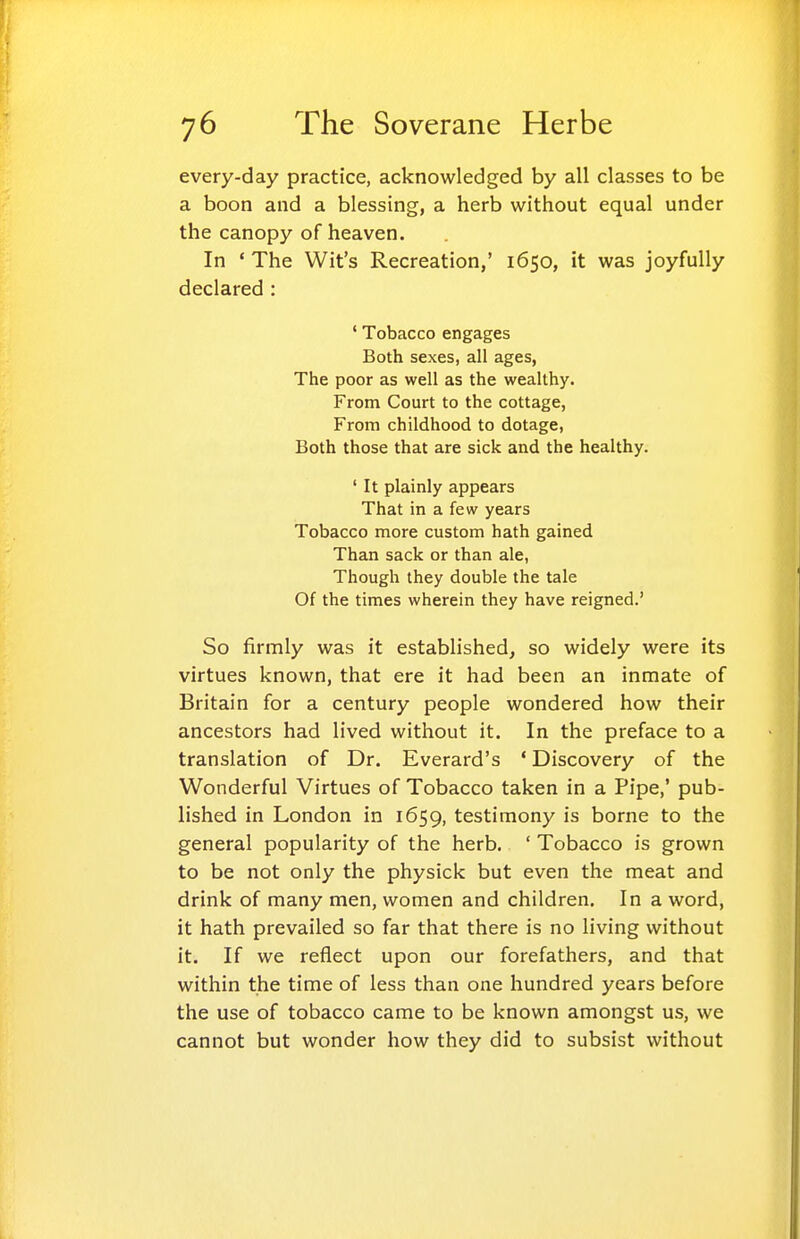 every-day practice, acknowledged by all classes to be a boon and a blessing, a herb without equal under the canopy of heaven. In ' The Wit's Recreation,' 1650, it was joyfully declared : ' Tobacco engages Both sexes, all ages, The poor as well as the wealthy. From Court to the cottage, From childhood to dotage, Both those that are sick and the healthy. ' It plainly appears That in a few years Tobacco more custom hath gained Than sack or than ale, Though they double the tale Of the times wherein they have reigned.' So firmly was it established, so widely were its virtues known, that ere it had been an inmate of Britain for a century people wondered how their ancestors had lived without it. In the preface to a translation of Dr. Everard's ' Discovery of the Wonderful Virtues of Tobacco taken in a Pipe,' pub- lished in London in 1659, testimony is borne to the general popularity of the herb. ' Tobacco is grown to be not only the physick but even the meat and drink of many men, women and children. In a word, it hath prevailed so far that there is no living without it. If we reflect upon our forefathers, and that within the time of less than one hundred years before the use of tobacco came to be known amongst us, we cannot but wonder how they did to subsist without