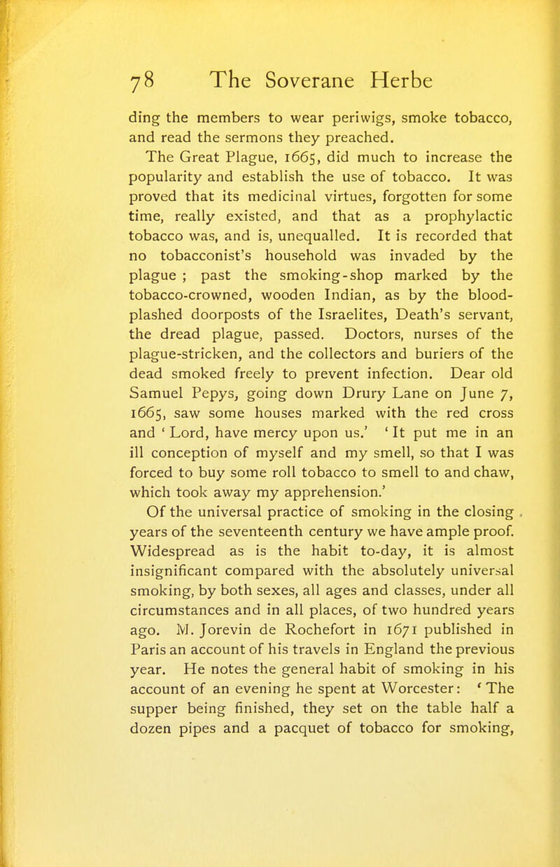 ding the members to wear periwigs, smoke tobacco, and read the sermons they preached. The Great Plague, 1665, did much to increase the popularity and establish the use of tobacco. It was proved that its medicinal virtues, forgotten for some time, really existed, and that as a prophylactic tobacco was, and is, unequalled. It is recorded that no tobacconist's household was invaded by the plague ; past the smoking-shop marked by the tobacco-crowned, wooden Indian, as by the blood- plashed doorposts of the Israelites, Death's servant, the dread plague, passed. Doctors, nurses of the plague-stricken, and the collectors and buriers of the dead smoked freely to prevent infection. Dear old Samuel Pepys, going down Drury Lane on June 7, 1665, saw some houses marked with the red cross and ' Lord, have mercy upon us.' ' It put me in an ill conception of myself and my smell, so that I was forced to buy some roll tobacco to smell to and chaw, which took away my apprehension.' Of the universal practice of smoking in the closing years of the seventeenth century we have ample proof. Widespread as is the habit to-day, it is almost insignificant compared with the absolutely universal smoking, by both sexes, all ages and classes, under all circumstances and in all places, of two hundred years ago. M. Jorevin de Rochefort in 1671 published in Paris an account of his travels in England the previous year. He notes the general habit of smoking in his account of an evening he spent at Worcester: 'The supper being finished, they set on the table half a dozen pipes and a pacquet of tobacco for smoking.