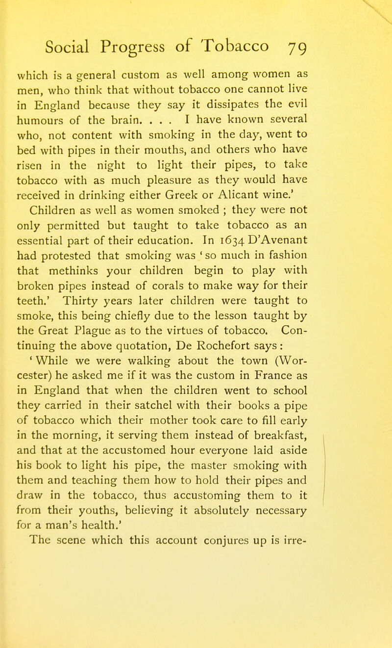 which is a general custom as well among women as men, who think that without tobacco one cannot live in England because they say it dissipates the evil humours of the brain. ... I have known several who, not content with smoking in the day, went to bed with pipes in their mouths, and others who have risen in the night to light their pipes, to take tobacco with as much pleasure as they would have received in drinking either Greek or Alicant wine.' Children as well as women smoked ; they were not only permitted but taught to take tobacco as an essential part of their education. In 1634 D'Avenant had protested that smoking was ' so much in fashion that methinks your children begin to play with broken pipes instead of corals to make way for their teeth.' Thirty years later children were taught to smoke, this being chiefly due to the lesson taught by the Great Plague as to the virtues of tobacco. Con- tinuing the above quotation, De Rochefort says: ' While we were walking about the town (Wor- cester) he asked me if it was the custom in France as in England that when the children went to school they carried in their satchel with their books a pipe of tobacco which their mother took care to fill early in the morning, it serving them instead of breakfast, and that at the accustomed hour everyone laid aside his book to light his pipe, the master smoking with them and teaching them how to hold their pipes and draw in the tobacco, thus accustoming them to it from their youths, believing it absolutely necessary for a man's health.' The scene which this account conjures up is irre-