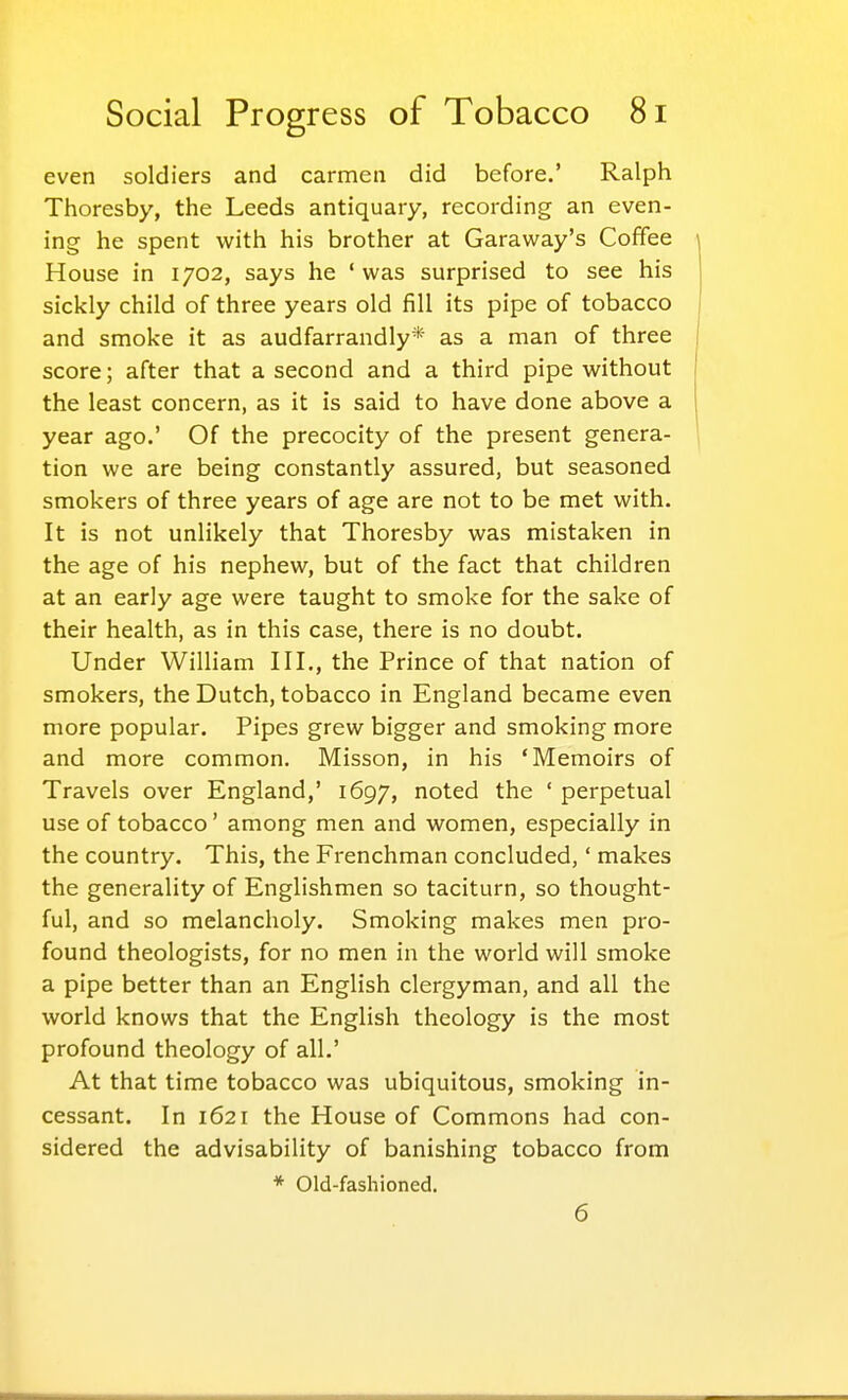 even soldiers and carmen did before.' Ralph Thoresby, the Leeds antiquary, recording an even- ing he spent with his brother at Caraway's Coffee House in 1702, says he 'was surprised to see his sickly child of three years old fill its pipe of tobacco and smoke it as audfarrandly* as a man of three score; after that a second and a third pipe without the least concern, as it is said to have done above a year ago.' Of the precocity of the present genera- tion we are being constantly assured, but seasoned smokers of three years of age are not to be met with. It is not unlikely that Thoresby was mistaken in the age of his nephew, but of the fact that children at an early age were taught to smoke for the sake of their health, as in this case, there is no doubt. Under William III., the Prince of that nation of smokers, the Dutch, tobacco in England became even more popular. Pipes grew bigger and smoking more and more common. Misson, in his 'Memoirs of Travels over England,' 1697, noted the ' perpetual use of tobacco' among men and women, especially in the country. This, the Frenchman concluded,' makes the generality of Englishmen so taciturn, so thought- ful, and so melancholy. Smoking makes men pro- found theologists, for no men in the world will smoke a pipe better than an English clergyman, and all the world knows that the English theology is the most profound theology of all.' At that time tobacco was ubiquitous, smoking in- cessant. In 1621 the House of Commons had con- sidered the advisability of banishing tobacco from * Old-fashioned. 6