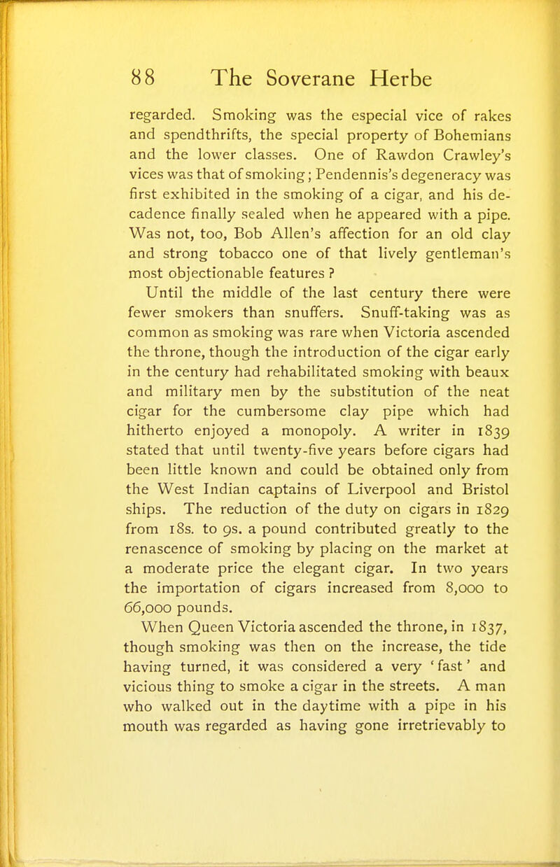 regarded. Smoking was the especial vice of rakes and spendthrifts, the special property of Bohemians and the lower classes. One of Rawdon Crawley's vices was that of smoking; Pendennis's degeneracy was first exhibited in the smoking of a cigar, and his de- cadence finally sealed when he appeared with a pipe. Was not, too, Bob Allen's affection for an old clay and strong tobacco one of that lively gentleman's most objectionable features ? Until the middle of the last century there were fewer smokers than snuffers. Snuff-taking was as common as smoking was rare when Victoria ascended the throne, though the introduction of the cigar early in the century had rehabilitated smoking with beaux and military men by the substitution of the neat cigar for the cumbersome clay pipe which had hitherto enjoyed a monopoly. A writer in 1839 stated that until twenty-five years before cigars had been little known and could be obtained only from the West Indian captains of Liverpool and Bristol ships. The reduction of the duty on cigars in 1829 from 18s. to 9s. a pound contributed greatly to the renascence of smoking by placing on the market at a moderate price the elegant cigar. In two years the importation of cigars increased from 8,000 to 66,000 pounds. When Queen Victoria ascended the throne, in 1837, though smoking was then on the increase, the tide having turned, it was considered a very 'fast' and vicious thing to smoke a cigar in the streets. A man who walked out in the daytime with a pipe in his mouth was regarded as having gone irretrievably to