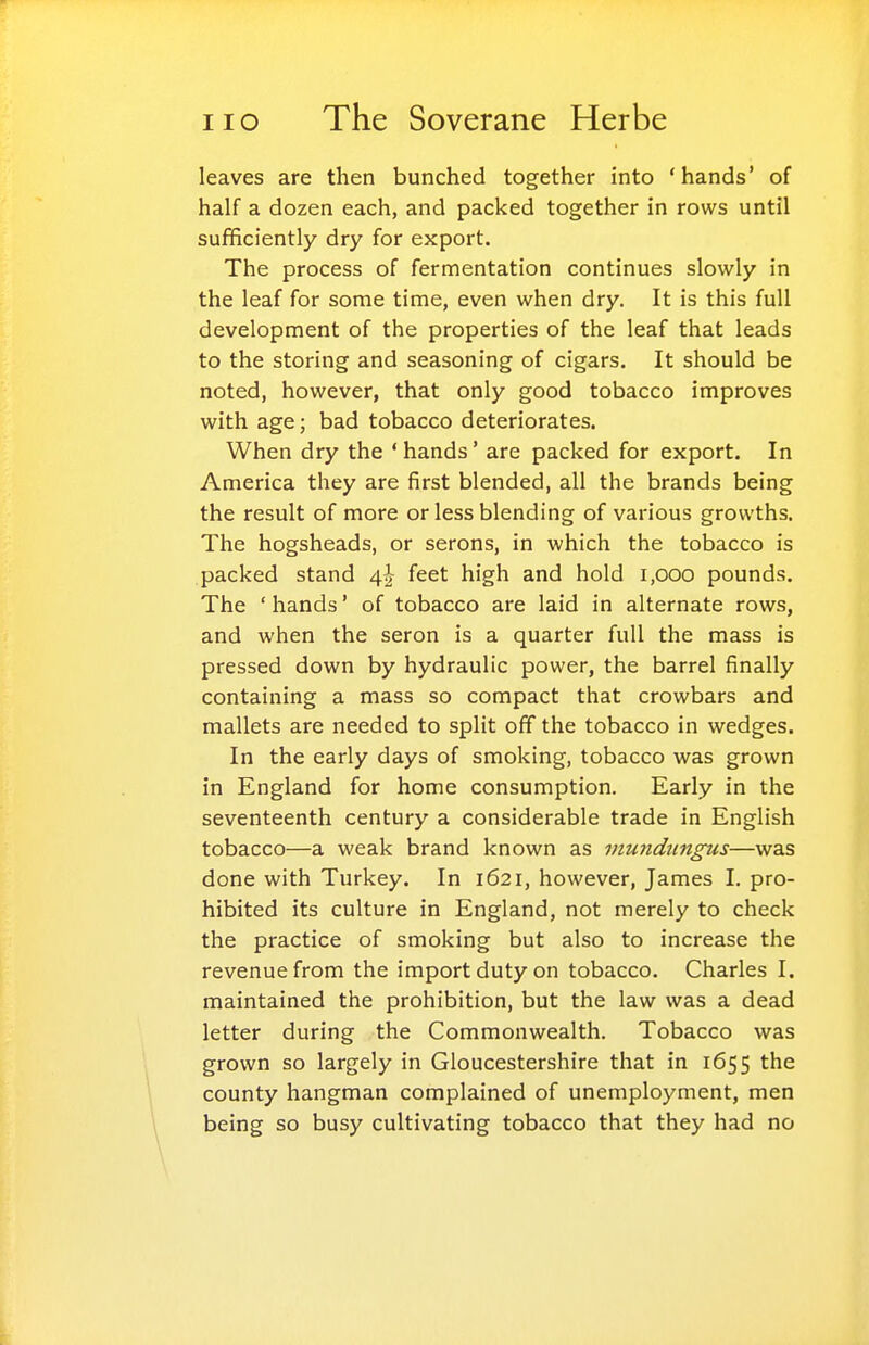 leaves are then bunched together into 'hands' of half a dozen each, and packed together in rows until sufficiently dry for export. The process of fermentation continues slowly in the leaf for some time, even when dry. It is this full development of the properties of the leaf that leads to the storing and seasoning of cigars. It should be noted, however, that only good tobacco improves with age; bad tobacco deteriorates. When dry the ' hands' are packed for export. In America they are first blended, all the brands being the result of more or less blending of various growths. The hogsheads, or serons, in which the tobacco is packed stand feet high and hold 1,000 pounds. The ' hands' of tobacco are laid in alternate rows, and when the seron is a quarter full the mass is pressed down by hydraulic power, the barrel finally containing a mass so compact that crowbars and mallets are needed to split off the tobacco in wedges. In the early days of smoking, tobacco was grown in England for home consumption. Early in the seventeenth century a considerable trade in English tobacco—a weak brand known as viutidnngus—was done with Turkey. In 1621, however, James I. pro- hibited its culture in England, not merely to check the practice of smoking but also to increase the revenue from the import duty on tobacco. Charles I. maintained the prohibition, but the law was a dead letter during the Commonwealth. Tobacco was grown so largely in Gloucestershire that in 1655 the county hangman complained of unemployment, men being so busy cultivating tobacco that they had no