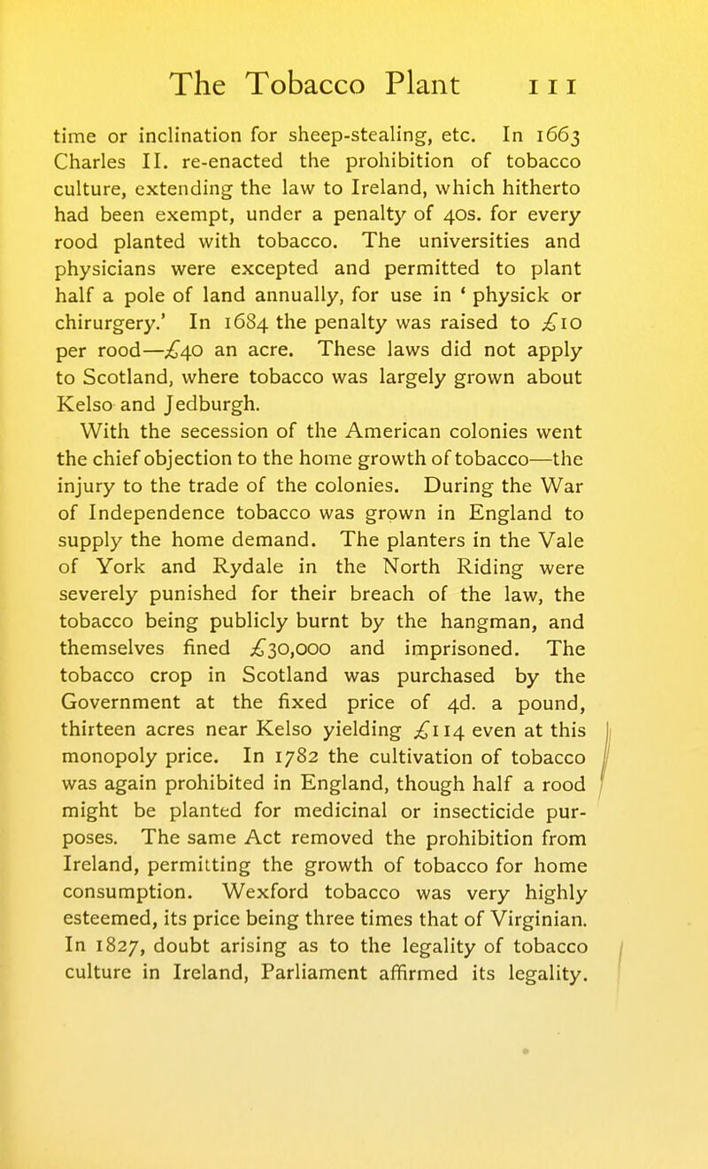 time or inclination for sheep-stealing, etc. In 1663 Charles II. re-enacted the prohibition of tobacco culture, extending the law to Ireland, which hitherto had been exempt, under a penalty of 40s. for every rood planted with tobacco. The universities and physicians were excepted and permitted to plant half a pole of land annually, for use in ' physick or chirurgery.' In 1684 the penalty was raised to £10 per rood—£40 an acre. These laws did not apply to Scotland, where tobacco was largely grown about Kelso and Jedburgh. With the secession of the American colonies went the chief objection to the home growth of tobacco—the injury to the trade of the colonies. During the War of Independence tobacco was grown in England to supply the home demand. The planters in the Vale of York and Rydale in the North Riding were severely punished for their breach of the law, the tobacco being publicly burnt by the hangman, and themselves fined ;^30,ooo and imprisoned. The tobacco crop in Scotland was purchased by the Government at the fixed price of 4d. a pound, thirteen acres near Kelso yielding .^114 even at this monopoly price. In 1782 the cultivation of tobacco was again prohibited in England, though half a rood might be planted for medicinal or insecticide pur- poses. The same Act removed the prohibition from Ireland, permitting the growth of tobacco for home consumption. Wexford tobacco was very highly esteemed, its price being three times that of Virginian. In 1827, doubt arising as to the legality of tobacco culture in Ireland, Parliament affirmed its legality.