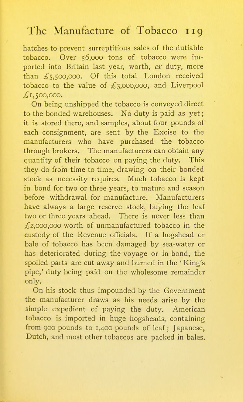 hatches to prevent surreptitious sales of the dutiable tobacco. Over 56,000 tons of tobacco were im- ported into Britain last year, worth, ex duty, more than ;!^5,500,000. Of this total London received tobacco to the value of ;if3,ooo,ooo, and Liverpool 1,500,000. On being unshipped the tobacco is conveyed direct to the bonded warehouses. No duty is paid as yet ; it is stored there, and samples, about four pounds of each consignment, are sent by the Excise to the manufacturers who have purchased the tobacco through brokers. The manufacturers can obtain any quantity of their tobacco on paying the duty. This they do from time to time, drawing on their bonded stock as necessity requires. Much tobacco is kept in bond for two or three years, to mature and season before withdrawal for manufacture. Manufacturers have always a large reserve stock, buying the leaf two or three years ahead. There is never less than ^2,000,000 worth of unmanufactured tobacco in the custody of the Revenue officials. If a hogshead or bale of tobacco has been damaged by sea-water or has deteriorated during the voyage or in bond, the spoiled parts are cut away and burned in the ' King's pipe,^ duty being paid on the wholesome remainder only. On his stock thus impounded by the Government the manufacturer draws as his needs arise by the simple expedient of paying the duty. American tobacco is imported in huge hogsheads, containing from 900 pounds to 1,400 pounds of leaf; Japanese, Dutch, and most other tobaccos are packed in bales.