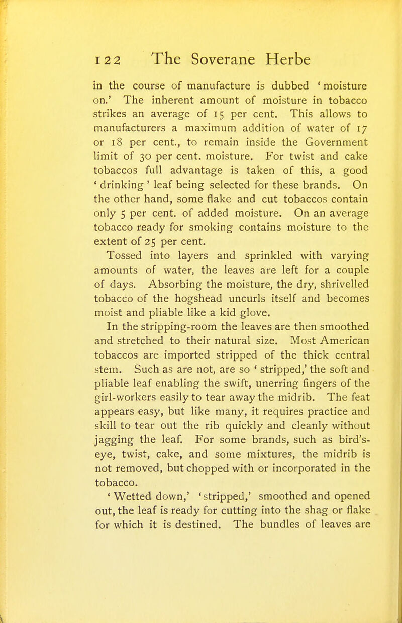 in the course of manufacture is dubbed ' moisture on.' The inherent amount of moisture in tobacco strikes an average of 15 per cent. This allows to manufacturers a maximum addition of water of 17 or 18 per cent, to remain inside the Government limit of 30 per cent, moisture. For twist and cake tobaccos full advantage is taken of this, a good ' drinking ' leaf being selected for these brands. On the other hand, some flake and cut tobaccos contain only 5 per cent, of added moisture. On an average tobacco ready for smoking contains moisture to the extent of 25 per cent. Tossed into layers and sprinkled with varying amounts of water, the leaves are left for a couple of days. Absorbing the moisture, the dry, shrivelled tobacco of the hogshead uncurls itself and becomes moist and pliable like a kid glove. In the stripping-room the leaves are then smoothed and stretched to their natural size. Most American tobaccos are imported stripped of the thick central stem. Such as are not, are so * stripped,' the soft and pliable leaf enabling the swift, unerring fingers of the girl-workers easily to tear away the midrib. The feat appears easy, but like many, it requires practice and skill to tear out the rib quickly and cleanly without jagging the leaf For some brands, such as bird's- eye, twist, cake, and some mixtures, the midrib is not removed, but chopped with or incorporated in the tobacco. ' Wetted down,' 'stripped,' smoothed and opened out, the leaf is ready for cutting into the shag or flake for which it is destined. The bundles of leaves are