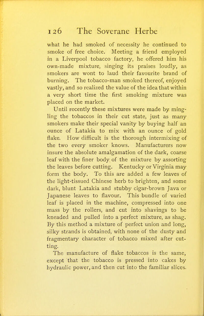 what he had smoked of necessity he continued to smoke of free choice. Meeting a friend employed in a Liverpool tobacco factory, he offered him his own-made mixture, singing its praises loudly, as smokers are wont to laud their favourite brand of burning. The tobacco-man smoked thereof, enjoyed vastly, and so realized the value of the idea that within a very short time the first smoking mixture was placed on the market. Until recently these mixtures were made by ming- ling the tobaccos in their cut state, just as many smokers make their special vanity by buying half an ounce of Latakia to mix with an ounce of gold flake. How difficult is the thorough intermixing of the two every smoker knows. Manufacturers now insure the absolute amalgamation of the dark, coarse leaf with the finer body of the mixture by assorting the leaves before cutting. Kentucky or Virginia may form the body. To this are added a few leaves of the light-tissued Chinese herb to brighten^ and some dark, blunt Latakia and stubby cigar-brown Java or Japanese leaves to flavour. This bundle of varied leaf is placed in the machine, compressed into one mass by the rollers, and cut into shavings to be kneaded and pulled into a perfect mixture, as shag. By this method a mixture of perfect union and long, silky strands is obtained, with none of the dusty and fragmentary character of tobacco mixed after cut- ting. The manufacture of flake tobaccos is the same, except that the tobacco is pressed into cakes by hydraulic power, and then cut into the familiar slices.