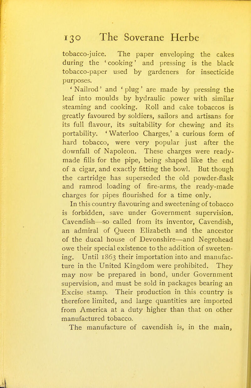 tobacco-juice. The paper enveloping the cakes during the ' cooking' and pressing is the black tobacco-paper used by gardeners for insecticide purposes. ' Nailrod' and ' plug' are made by pressing the leaf into moulds by hydraulic power with similar steaming and cooking. Roll and cake tobaccos is greatly favoured by soldiers, sailors and artisans for its full flavour, its suitability for chewing and its portability. 'Waterloo Charges,' a curious form of hard tobacco, were very popular just after the downfall of Napoleon. These charges were ready- made fills for the pipe, being shaped like the end of a cigar, and exactly fitting the bowl. But though the cartridge has superseded the old powder-flask and ramrod loading of fire-arms, the ready-made charges for pipes flourished for a time only. In this country flavouring and sweetening of tobacco is forbidden, save under Government supervision. Cavendish—so called from its inventor. Cavendish, an admiral of Queen Elizabeth and the ancestor of the ducal house of Devonshire—and Negrohead owe their special existence to the addition of sweeten- ing. Until 1863 their importation into and manufac- ture in the United Kingdom were prohibited. They may now be prepared in bond, under Government supervision, and must be sold in packages bearing an Excise stamp. Their production in this country is therefore limited, and large quantities are imported from America at a duty higher than that on other manufactured tobacco. The manufacture of cavendish is, in the main,