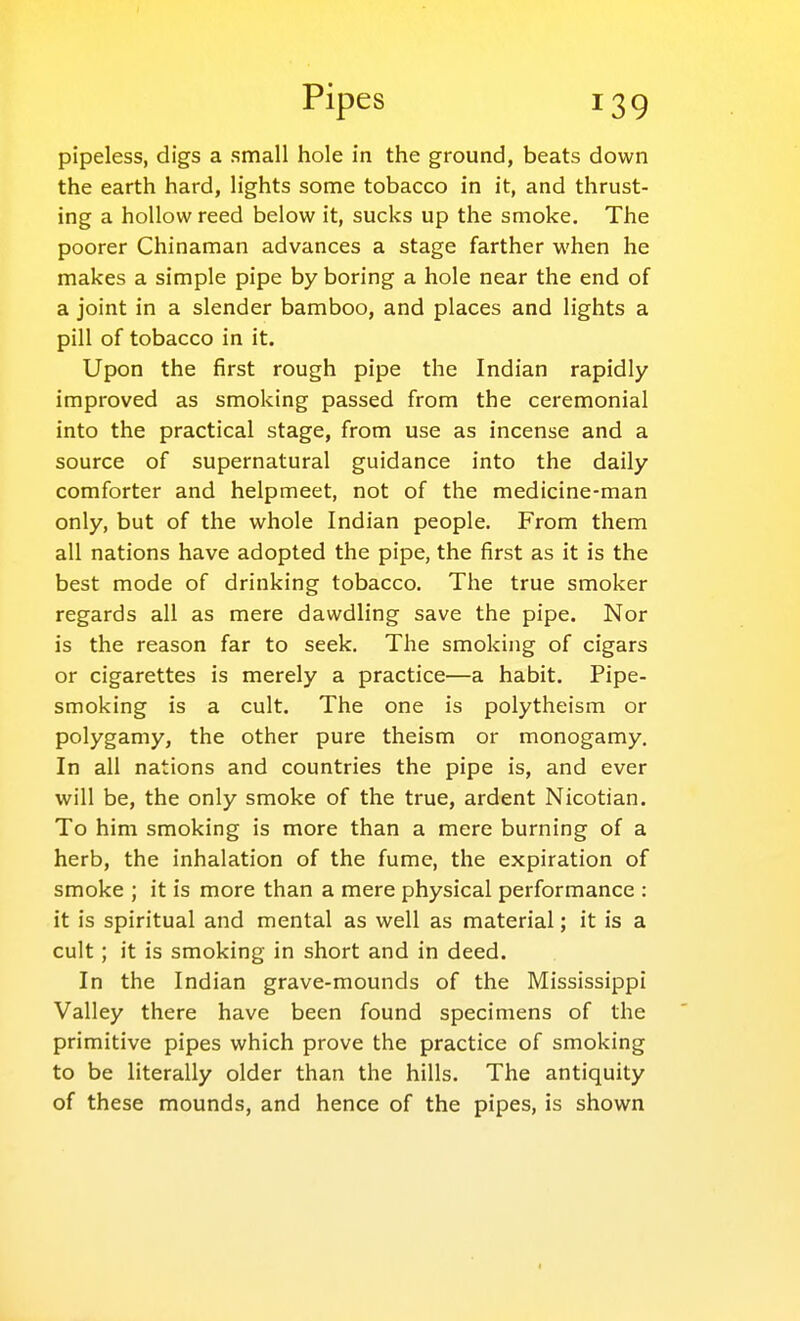 pipeless, digs a small hole in the ground, beats down the earth hard, lights some tobacco in it, and thrust- ing a hollow reed below it, sucks up the smoke. The poorer Chinaman advances a stage farther when he makes a simple pipe by boring a hole near the end of a joint in a slender bamboo, and places and lights a pill of tobacco in it. Upon the first rough pipe the Indian rapidly improved as smoking passed from the ceremonial into the practical stage, from use as incense and a source of supernatural guidance into the daily comforter and helpmeet, not of the medicine-man only, but of the whole Indian people. From them all nations have adopted the pipe, the first as it is the best mode of drinking tobacco. The true smoker regards all as mere dawdling save the pipe. Nor is the reason far to seek. The smoking of cigars or cigarettes is merely a practice—a habit. Pipe- smoking is a cult. The one is polytheism or polygamy, the other pure theism or monogamy. In all nations and countries the pipe is, and ever will be, the only smoke of the true, ardent Nicotian. To him smoking is more than a mere burning of a herb, the inhalation of the fume, the expiration of smoke ; it is more than a mere physical performance : it is spiritual and mental as well as material; it is a cult; it is smoking in short and in deed. In the Indian grave-mounds of the Mississippi Valley there have been found specimens of the primitive pipes which prove the practice of smoking to be literally older than the hills. The antiquity of these mounds, and hence of the pipes, is shown