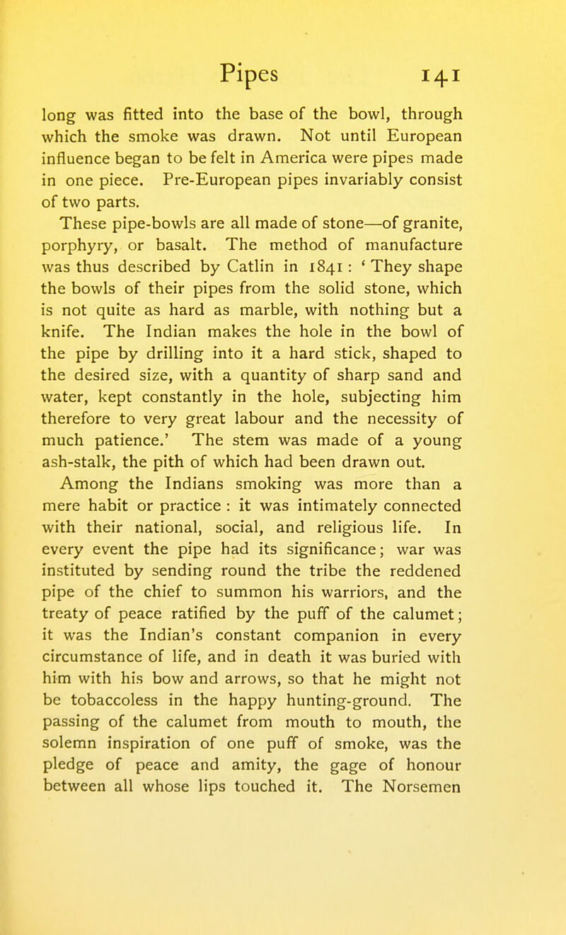 long was fitted into the base of the bowl, through which the smoke was drawn. Not until European influence began to be felt in America were pipes made in one piece. Pre-European pipes invariably consist of two parts. These pipe-bowls are all made of stone—of granite, porphyry, or basalt. The method of manufacture was thus described by Catlin in 1841 : * They shape the bowls of their pipes from the solid stone, which is not quite as hard as marble, with nothing but a knife. The Indian makes the hole in the bowl of the pipe by drilling into it a hard stick, shaped to the desired size, with a quantity of sharp sand and water, kept constantly in the hole, subjecting him therefore to very great labour and the necessity of much patience.' The stem was made of a young ash-stalk, the pith of which had been drawn out. Among the Indians smoking was more than a mere habit or practice : it was intimately connected with their national, social, and religious life. In every event the pipe had its significance; war was instituted by sending round the tribe the reddened pipe of the chief to summon his warriors, and the treaty of peace ratified by the puff of the calumet; it was the Indian's constant companion in every circumstance of life, and in death it was buried with him with his bow and arrows, so that he might not be tobaccoless in the happy hunting-ground. The passing of the calumet from mouth to mouth, the solemn inspiration of one puff of smoke, was the pledge of peace and amity, the gage of honour between all whose lips touched it. The Norsemen