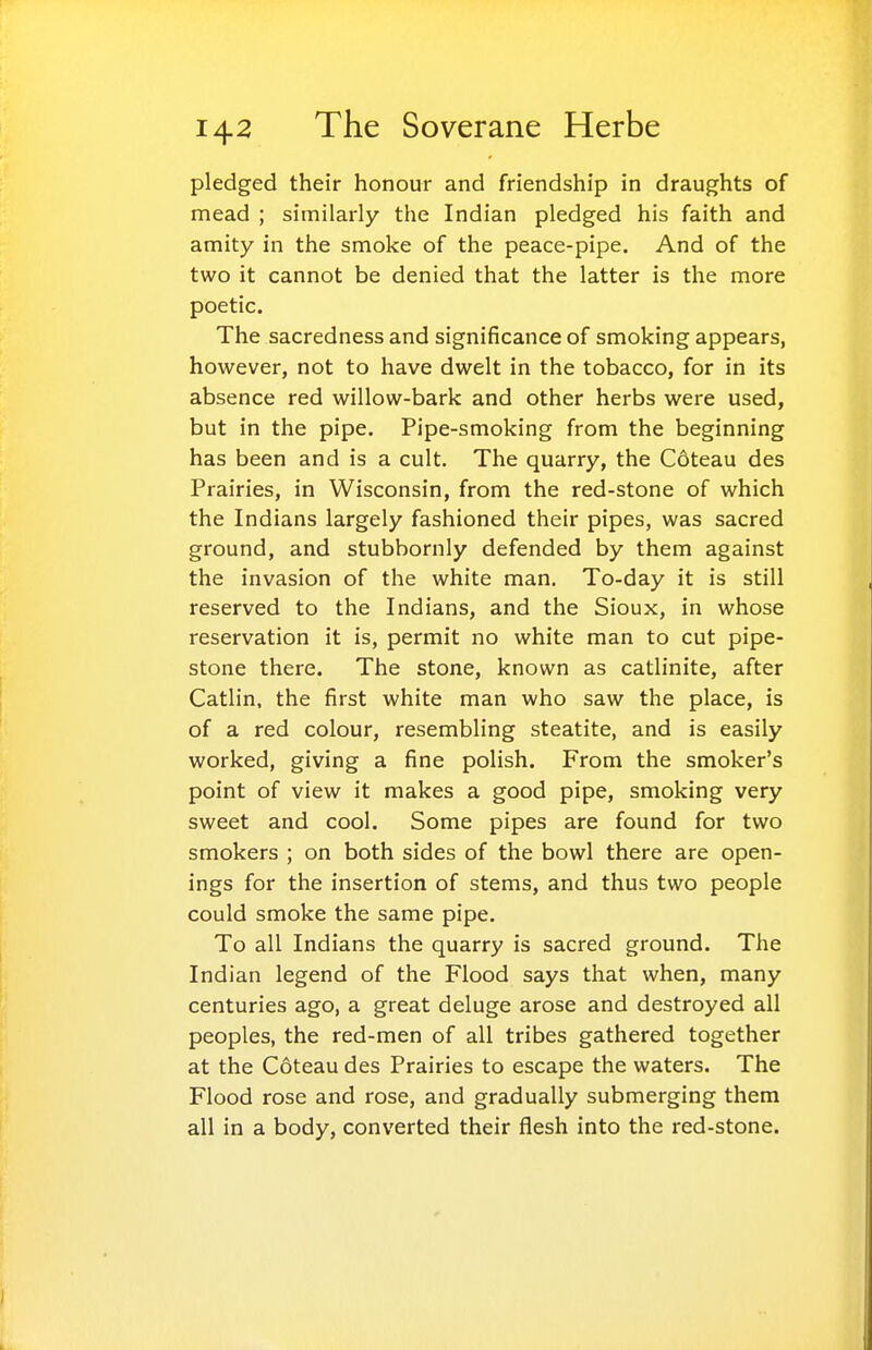 pledged their honour and friendship in draughts of mead ; similarly the Indian pledged his faith and amity in the smoke of the peace-pipe. And of the two it cannot be denied that the latter is the more poetic. The sacredness and significance of smoking appears, however, not to have dwelt in the tobacco, for in its absence red willow-bark and other herbs were used, but in the pipe. Pipe-smoking from the beginning has been and is a cult. The quarry, the C6teau des Prairies, in Wisconsin, from the red-stone of which the Indians largely fashioned their pipes, was sacred ground, and stubbornly defended by them against the invasion of the white man. To-day it is still reserved to the Indians, and the Sioux, in whose reservation it is, permit no white man to cut pipe- stone there. The stone, known as catlinite, after Catlin, the first white man who saw the place, is of a red colour, resembling steatite, and is easily worked, giving a fine polish. From the smoker's point of view it makes a good pipe, smoking very sweet and cool. Some pipes are found for two smokers ; on both sides of the bowl there are open- ings for the insertion of stems, and thus two people could smoke the same pipe. To all Indians the quarry is sacred ground. The Indian legend of the Flood says that when, many centuries ago, a great deluge arose and destroyed all peoples, the red-men of all tribes gathered together at the Coteau des Prairies to escape the waters. The Flood rose and rose, and gradually submerging them all in a body, converted their flesh into the red-stone.