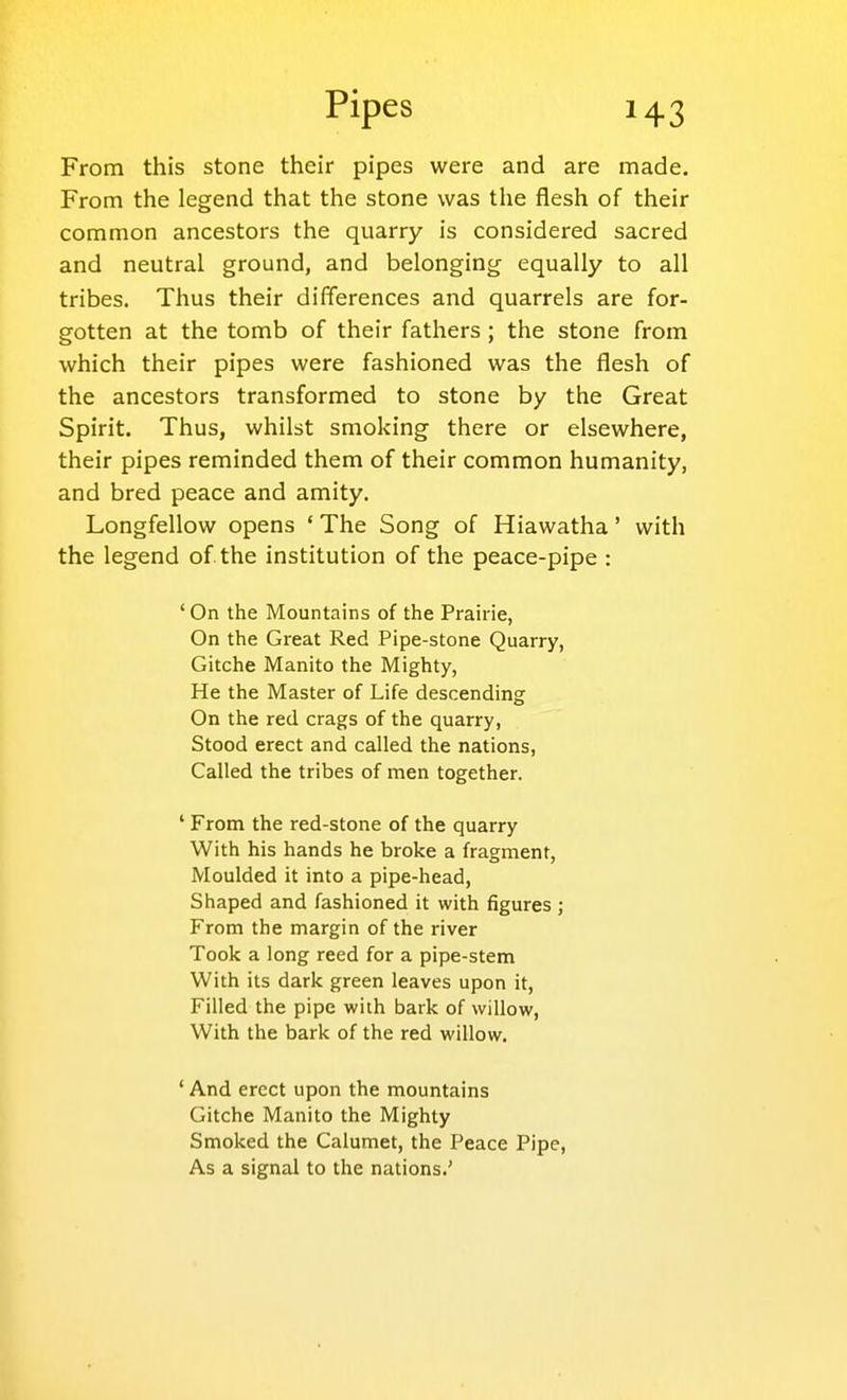 From this stone their pipes were and are made. From the legend that the stone was the flesh of their common ancestors the quarry is considered sacred and neutral ground, and belonging equally to all tribes. Thus their differences and quarrels are for- gotten at the tomb of their fathers; the stone from which their pipes were fashioned was the flesh of the ancestors transformed to stone by the Great Spirit. Thus, whilst smoking there or elsewhere, their pipes reminded them of their common humanity, and bred peace and amity. Longfellow opens ' The Song of Hiawatha' with the legend of the institution of the peace-pipe : 'On the Mountains of the Prairie, On the Great Red Pipe-stone Quarry, Gitche Manito the Mighty, He the Master of Life descending On the red crags of the quarry, Stood erect and called the nations, Called the tribes of men together. ' From the red-stone of the quarry With his hands he broke a fragment. Moulded it into a pipe-head. Shaped and fashioned it with figures ; From the margin of the river Took a long reed for a pipe-stem With its dark green leaves upon it. Filled the pipe with bark of willow. With the bark of the red willow. ' And erect upon the mountains Gitche Manito the Mighty Smoked the Calumet, the Peace Pipe, As a signal to the nations.'