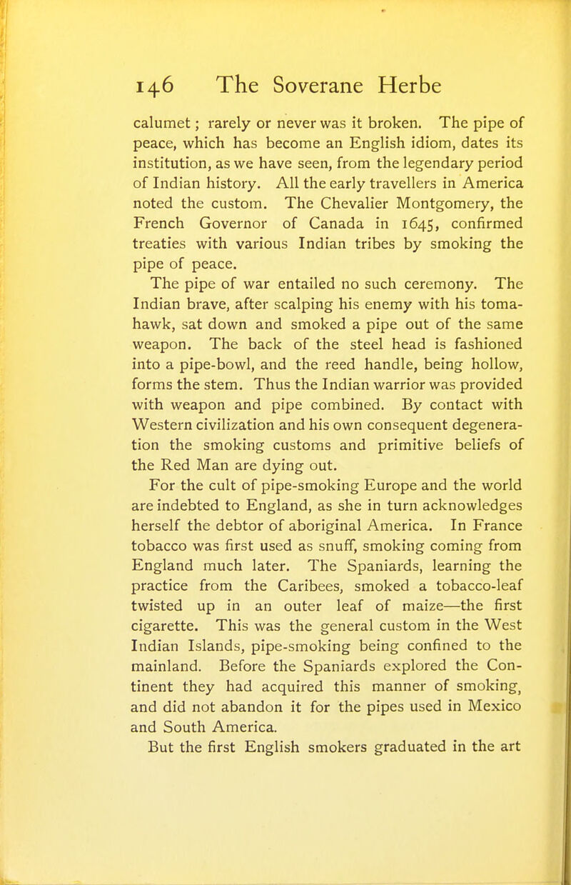 calumet; rarely or never was it broken. The pipe of peace, which has become an English idiom, dates its institution, as we have seen, from the legendary period of Indian history. All the early travellers in America noted the custom. The Chevalier Montgomery, the French Governor of Canada in 1645, confirmed treaties with various Indian tribes by smoking the pipe of peace. The pipe of war entailed no such ceremony. The Indian brave, after scalping his enemy with his toma- hawk, sat down and smoked a pipe out of the same weapon. The back of the steel head is fashioned into a pipe-bowl, and the reed handle, being hollow, forms the stem. Thus the Indian warrior was provided with weapon and pipe combined. By contact with Western civilization and his own consequent degenera- tion the smoking customs and primitive beliefs of the Red Man are dying out. For the cult of pipe-smoking Europe and the world are indebted to England, as she in turn acknowledges herself the debtor of aboriginal America. In France tobacco was first used as snuff, smoking coming from England much later. The Spaniards, learning the practice from the Caribees, smoked a tobacco-leaf twisted up in an outer leaf of maize—the first cigarette. This was the general custom in the West Indian Islands, pipe-smoking being confined to the mainland. Before the Spaniards explored the Con- tinent they had acquired this manner of smoking, and did not abandon it for the pipes used in Mexico and South America. But the first English smokers graduated in the art